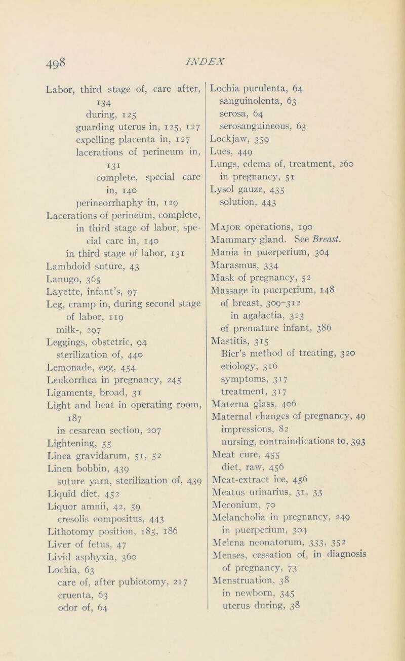 Labor, third stage of, care after, i34 during, 125 guarding uterus in, 125, 127 expelling placenta in, 127 lacerations of perineum in, 131 complete, special care in, 140 perineorrhaphy in, 129 Lacerations of perineum, complete, in third stage of labor, spe- cial care in, 140 in third stage of labor, 131 Lambdoid suture, 43 Lanugo, 365 Layette, infant’s, 97 Leg, cramp in, during second stage of labor, 119 milk-, 297 Leggings, obstetric, 94 sterilization of, 440 Lemonade, egg, 454 Leukorrhea in pregnancy, 245 Ligaments, broad, 31 Light and heat in operating room, 187 in cesarean section, 207 Lightening, 55 Linea gravidarum, 51, 52 Linen bobbin, 439 suture yarn, sterilization of, 439 Liquid diet, 452 Liquor amnii, 42, 59 cresolis compositus, 443 Lithotomy position, 185, 186 Liver of fetus, 47 Livid asphyxia, 360 Lochia, 63 care of, after pubiotomy, 217 cruenta, 63 odor of, 64 Lochia purulenta, 64 sanguinolenta, 63 serosa, 64 serosanguineous, 63 Lockjaw, 359 Lues, 449 Lungs, edema of, treatment, 260 in pregnancy, 51 Lysol gauze, 435 solution, 443 Major operations, 190 Mammary gland. See Breast. Mania in puerperium, 304 Marasmus, 334 Mask of pregnancy, 52 Massage in puerperium, 148 of breast, 309-312 in agalactia, 323 of premature infant, 386 Mastitis, 315 Bier’s method of treating, 320 etiology, 316 symptoms, 317 treatment, 317 Materna glass, 406 Maternal changes of pregnancy, 49 impressions, 82 nursing, contraindications to, 393 Meat cure, 455 diet, raw, 456 Meat-extract ice, 456 Meatus urinarius, 31, 33 Meconium, 70 Melancholia in pregnancy, 249 in puerperium, 304 Melena neonatorum, 333, 352 Menses, cessation of, in diagnosis of pregnancy, 73 Menstruation, 38 in newborn, 345 uterus during, 38