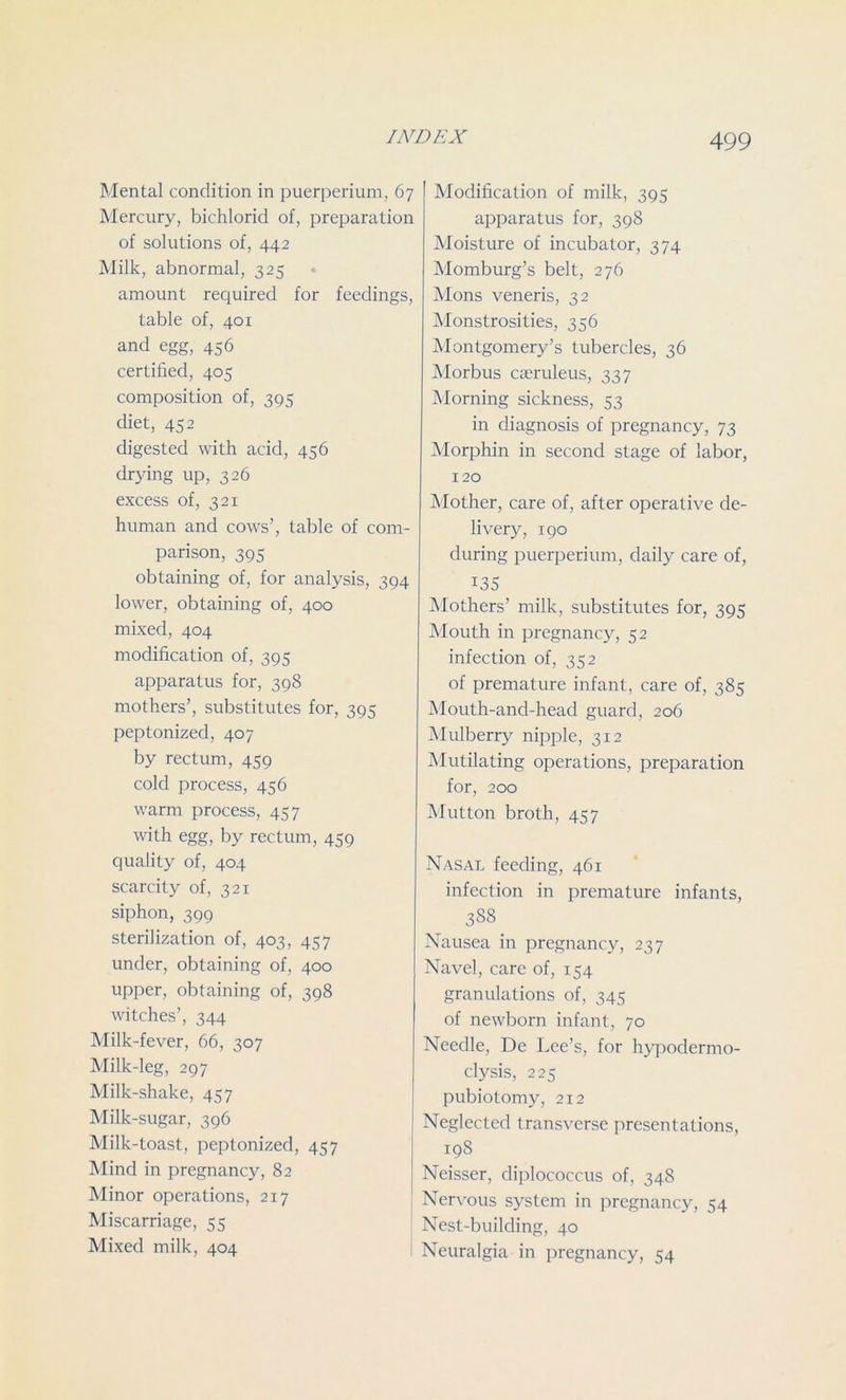 Mental condition in puerperium, 67 Mercury, bichlorid of, preparation of solutions of, 442 Milk, abnormal, 325 amount required for feedings, table of, 401 and egg, 456 certified, 405 composition of, 395 diet, 452 digested with acid, 456 drying up, 326 excess of, 321 human and cows’, table of com- parison, 395 obtaining of, for analysis, 394 lower, obtaining of, 400 mixed, 404 modification of, 395 apparatus for, 398 mothers’, substitutes for, 395 peptonized, 407 by rectum, 459 cold process, 456 warm process, 457 with egg, by rectum, 459 quality of, 404 scarcity of, 321 siphon, 399 sterilization of, 403, 457 under, obtaining of, 400 upper, obtaining of, 398 witches’, 344 Milk-fever, 66, 307 Milk-leg, 297 Milk-shake, 457 Milk-sugar, 396 Milk-toast, peptonized, 457 Mind in pregnancy, 82 Minor operations, 217 Miscarriage, 55 Mixed milk, 404 Modification of milk, 395 apparatus for, 398 Moisture of incubator, 374 Momburg’s belt, 276 Mons veneris, 32 Monstrosities, 356 Montgomery’s tubercles, 36 Morbus Cceruleus, 337 Morning sickness, 53 in diagnosis of pregnancy, 73 Morphin in second stage of labor, 120 Mother, care of, after operative de- livery, 190 during puerperium, daily care of, 135 Mothers’ milk, substitutes for, 395 Mouth in pregnancy, 52 infection of, 352 of premature infant, care of, 385 Mouth-ancl-head guard, 206 Mulberry nipple, 312 Mutilating operations, preparation for, 200 Mutton broth, 457 Nasal feeding, 461 infection in premature infants, 3S8 Nausea in pregnancy, 237 Navel, care of, 154 granulations of, 345 of newborn infant, 70 Needle, De Lee’s, for hypodermo- clysis, 225 pubiotomy, 212 Neglected transverse presentations, 198 Neisser, diplococcus of, 348 Nervous system in pregnancy, 54 Nest-building, 40 Neuralgia in pregnancy, 54