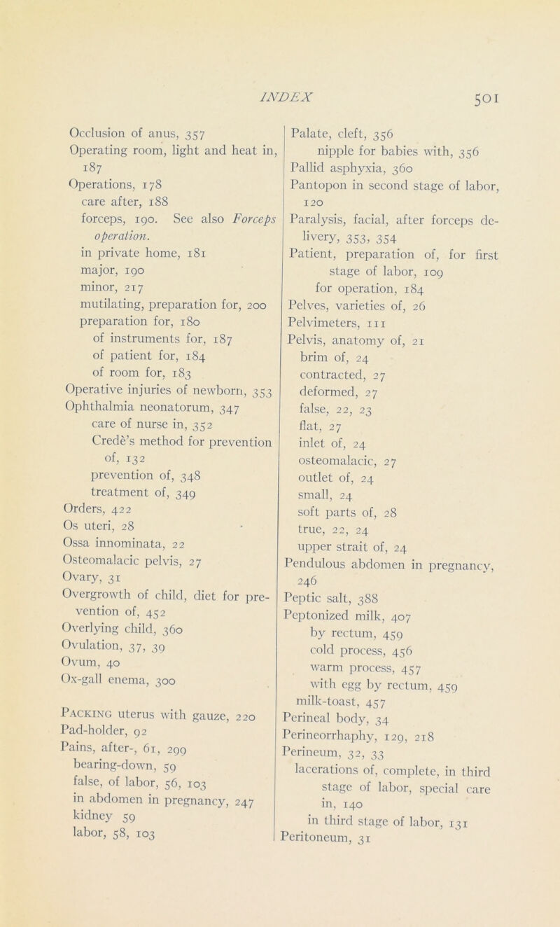 Occlusion of anus, 357 Operating room, light and heat in, 187 Operations, 178 care after, 188 forceps, 190. See also Forceps operation. in private home, 181 major, 190 minor, 217 mutilating, preparation for, 200 preparation for, 180 of instruments for, 187 of patient for, 184 of room for, 183 Operative injuries of newborn, 353 Ophthalmia neonatorum, 347 care of nurse in, 352 Crede’s method for prevention of, 132 prevention of, 348 treatment of, 349 Orders, 422 Os uteri, 28 Ossa innominata, 22 Osteomalacic pelvis, 27 Ovary, 31 Overgrowth of child, diet for pre- vention of, 452 Overlying child, 360 Ovulation, 37, 39 Ovum, 40 Ox-gall enema, 300 Packing uterus with gauze, 220 Pad-holder, 92 Pains, after-, 61, 299 bearing-down, 59 false, of labor, 56, 103 in abdomen in pregnancy, 247 kidney 59 labor, 58, 103 Palate, cleft, 356 nipple for babies with, 356 Pallid asphyxia, 360 Pantopon in second stage of labor, 120 Paralysis, facial, after forceps de- livery, 353, 354 Patient, preparation of, for first stage of labor, 109 for operation, 184 Pelves, varieties of, 26 Pelvimeters, m Pelvis, anatomy of, 21 brim of, 24 contracted, 27 deformed, 27 false, 22, 23 flat, 27 inlet of, 24 osteomalacic, 27 outlet of, 24 small, 24 soft parts of, 28 true, 22, 24 upper strait of, 24 Pendulous abdomen in pregnancy, 246 Peptic salt, 388 Peptonized milk, 407 by rectum, 459 cold process, 456 warm process, 457 with egg by rectum, 459 milk-toast, 457 Perineal body, 34 Perineorrhaphy, 129, 218 Perineum, 32, 33 lacerations of, complete, in third stage of labor, special care in, 140 in third stage of labor, 131 Peritoneum, 31