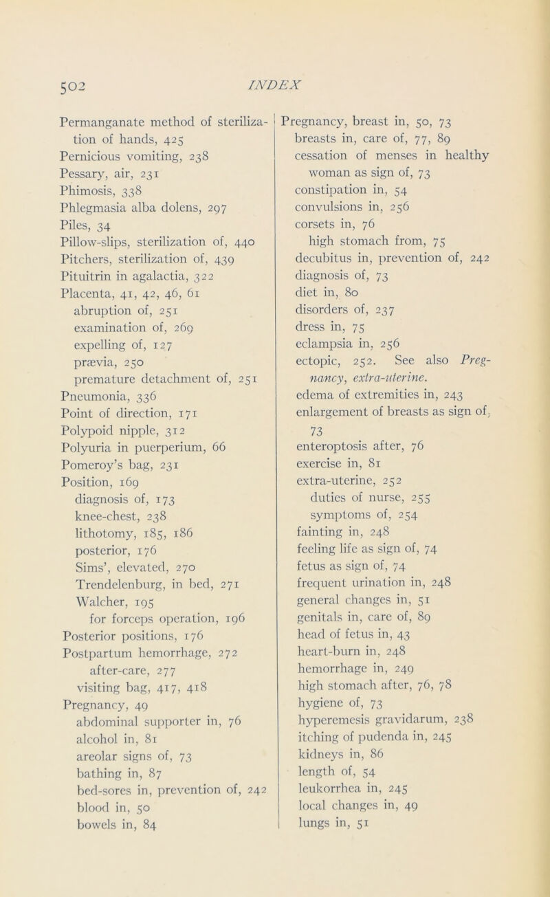 Permanganate method of steriliza- tion of hands, 425 Pernicious vomiting, 238 Pessary, air, 231 Phimosis, 338 Phlegmasia alba dolens, 297 Piles, 34 Pillow-slips, sterilization of, 440 Pitchers, sterilization of, 439 Pituitrin in agalactia, 322 Placenta, 41, 42, 46, 61 abruption of, 251 examination of, 269 expelling of, 127 praevia, 250 premature detachment of, 251 Pneumonia, 336 Point of direction, 171 Polypoid nipple, 312 Polyuria in puerperium, 66 Pomeroy’s bag, 231 Position, 169 diagnosis of, 173 knee-chest, 238 lithotomy, 185, 186 posterior, 176 Sims’, elevated, 270 Trendelenburg, in bed, 271 Walcher, 195 for forceps operation, 196 Posterior positions, 176 Postpartum hemorrhage, 272 after-care, 277 visiting bag, 417, 418 Pregnancy, 49 abdominal supporter in, 76 alcohol in, 81 areolar signs of, 73 bathing in, 87 bed-sores in, prevention of, 242 blood in, 50 bowels in, 84 Pregnancy, breast in, 50, 73 breasts in, care of, 77, 89 cessation of menses in healthy woman as sign of, 73 constipation in, 54 convulsions in, 256 corsets in, 76 high stomach from, 75 decubitus in, prevention of, 242 diagnosis of, 73 diet in, 80 disorders of, 237 dress in, 75 eclampsia in, 256 ectopic, 252. See also Preg- nancy, extra-uterine. edema of extremities in, 243 enlargement of breasts as sign of; 73 enteroptosis after, 76 exercise in, 81 extra-uterine, 252 duties of nurse, 255 symptoms of, 254 fainting in, 248 feeling life as sign of, 74 fetus as sign of, 74 frequent urination in, 248 general changes in, 51 genitals in, care of, 89 head of fetus in, 43 heart-burn in, 248 hemorrhage in, 249 high stomach after, 76, 78 hygiene of, 73 hyperemesis gravidarum, 238 itching of pudenda in, 245 kidneys in, 86 length of, 54 leukorrhea in, 245 local changes in, 49 1 lungs in, 51