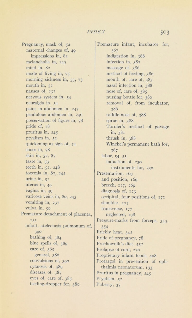 Pregnancy, mask of, 52 maternal changes of, 49 impressions in, 82 melancholia in, 249 mind in, 82 mode of living in, 75 morning sickness in, 53, 73 mouth in, 52 nausea of, 237 nervous system in, 54 neuralgia in, 54 pains in abdomen in, 247 pendulous abdomen in, 246 preservation of figure in, 78 pride of, 78 pruritus in, 245 ptyalism in, 52 quickening as sign of, 74 shoes in, 78 skin in, 52, 87 taste in, 53 teeth in, 52, 248 toxemia in, 87, 242 urine in, 51 uterus in, 49 vagina in, 49 varicose veins in, 80, 243 vomiting in, 237 vulva in, 50 Premature detachment of placenta, 25i infant, atelectasis pulmonum of, 390 bathing of, 384 blue spells of, 389 care of, 365 general, 386 convulsions of, 390 cyanosis of, 389 diseases of, 387 eyes of, care of, 385 feeding-dropper for, 380 Premature infant, incubator for, 367 indigestion in, 388 infection in, 387 massage of, 386 method of feeding, 380 mouth of, care of, 385 nasal infection in, 388 nose of, care of, 385 nursing bottle for, 380 removal of, from incubator, 386 saddle-nose of, 388 sprue in, 388 Tarnier’s method of gavage in, 381 thrush in, 388 Winckel’s permanent bath for, 367 labor, 54, 55 induction of, 230 instruments for, 230 Presentation, 169 and position, 169 breech, 177, 269 diagnosis of, 173 occipital, four positions of, 171 shoulder, 177 transverse, 177 neglected, 198 Pressure-marks from forceps, 353, 354 Prickly heat, 342 Pride of pregnanc}q 78 Prochownik’s diet, 452 Prolapse of cord, 270 Proprietary infant foods, 408 Protargol in prevention of oph- thalmia neonatorum, 133 Pruritus in pregnancy, 245 Ptyalism, 52 Puberty, 37