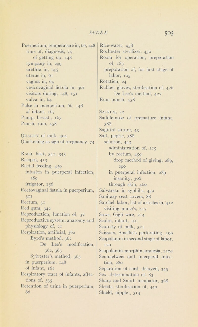 Puerperium, temperature in, 66,148 time of, diagnosis, 74 of getting up, 148 tympany in, 299 urethra in, 145 uterus in, 61 vagina in, 64 vesicovaginal fistula in, 301 visitors during, 148, 151 vulva in, 64 Pulse in puerperium, 66, 148 of infant, 167 Pump, breast-, 163 Punch, rum, 458 Quality of milk, 404 Quickening as sign of pregnancy, 74 Rash, heat, 342, 343 Recipes, 453 Rectal feeding, 459 infusion in puerperal infection, 289 irrigator, 156 Rectovaginal fistula in puerperium, 301 Rectum, 31 Red gum, 342 Reproduction, function of, 37 Reproductive system, anatomy and physiology of, 21 Respiration, artificial, 362 Byrd’s method, 362 De Lee’s modification, 362, 363 Sylvester’s method, 363 in puerperium, 148 of infant, 167 Respiratory tract of infants, affec- tions of, 335 Retention of urine in puerperium, 66 Rice-water, 458 Rochester sterilizer, 430 Room for operation, preparation of, 183 preparation of, for first stage of labor, 105 Rotation, 24 Rubber gloves, sterilization of, 426 De Lee’s method, 427 Rum punch, 458 Sacrum, 22 Saddle-nose of premature infant, 388 Sagittal suture, 43 Salt, peptic, 388 solution, 443 administration of, 225 by rectum, 459 drop method of giving, 289, 290 in puerperal infection, 289 insanity, 306 through skin, 460 Salvarsan in syphilis, 450 Sanitary seat covers, 88 Satchel, labor, list of articles in, 412 visiting nurse’s, 417 Saws, Gigli wire, 214 Scales, infant, 101 Scarcity of milk, 321 Scissors, Smcllie’s perforating, 199 Scopolamin in second stage of labor, 120 Scopolamin-morphin amnesia, 120a Semmelweis and puerperal infec- tion, 280 Separation of cord, delayed, 345 Sex, determination of, 83 Sharp and Smith incubator, 368 Sheets, sterilization of, 440 Shield, nipple-, 314