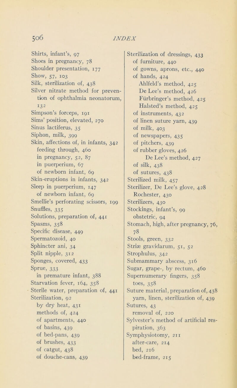 Shirts, infant’s, 97 Shoes in pregnancy, 78 Shoulder presentation, 177 Show, 57, 103 Silk, sterilization of, 438 Silver nitrate method for preven- tion of ophthalmia neonatorum, 132 Simpson’s forceps, 191 Sims’ position, elevated, 270 Sinus lactiferus, 35 Siphon, milk, 399 Skin, affections of, in infants, 342 feeding through, 460 in pregnancy, 52, 87 in puerperium, 67 of newborn infant, 69 Skin-eruptions in infants, 342 Sleep in puerperium, 147 of newborn infant, 69 Smellie’s perforating scissors, 199 Snuffles, 335 Solutions, preparation of, 441 Spasms, 358 Specific disease, 449 Spermatozoid, 40 Sphincter ani, 34 Split nipple, 312 Sponges, covered, 433 Sprue, 333 in premature infant, 388 Starvation fever, 164, 358 Sterile water, preparation of, 441 Sterilization, 92 by dry heat, 431 methods of, 424 of apartments, 440 of basins, 439 of bed-pans, 439 of brushes, 433 of catgut, 438 of douche-cans, 439 Sterilization of dressings, 433 of furniture, 440 of gowns, aprons, etc., 440 of hands, 424 Ahlfeld’s method, 425 De Lee’s method, 426 Flirbringer’s method, 425 Halsted’s method, 425 of instruments, 432 of linen suture yarn, 439 of milk, 403 of newspapers, 435 of pitchers, 439 of rubber gloves, 426 De Lee’s method, 427 of silk, 438 of sutures, 438 Sterilized milk, 457 Sterilizer, De Lee’s glove, 428 Rochester, 430 Sterilizers, 430 Stockings, infant’s, 99 obstetric, 94 Stomach, high, after pregnancy, 76, 78 Stools, green, 332 Striae gravidarum, 51, 52 Strophulus, 342 Submammary abscess, 316 Sugar, grape-, by rectum, 460 Supernumerary fingers, 358 toes, 358 Suture material, preparation of, 438 yarn, linen, sterilization of, 439 Sutures, 43 removal of, 220 Sylvester’s method of artificial res- piration, 363 Symphysiotomy, 211 after-care, 214 bed, 216 bed-frame, 215