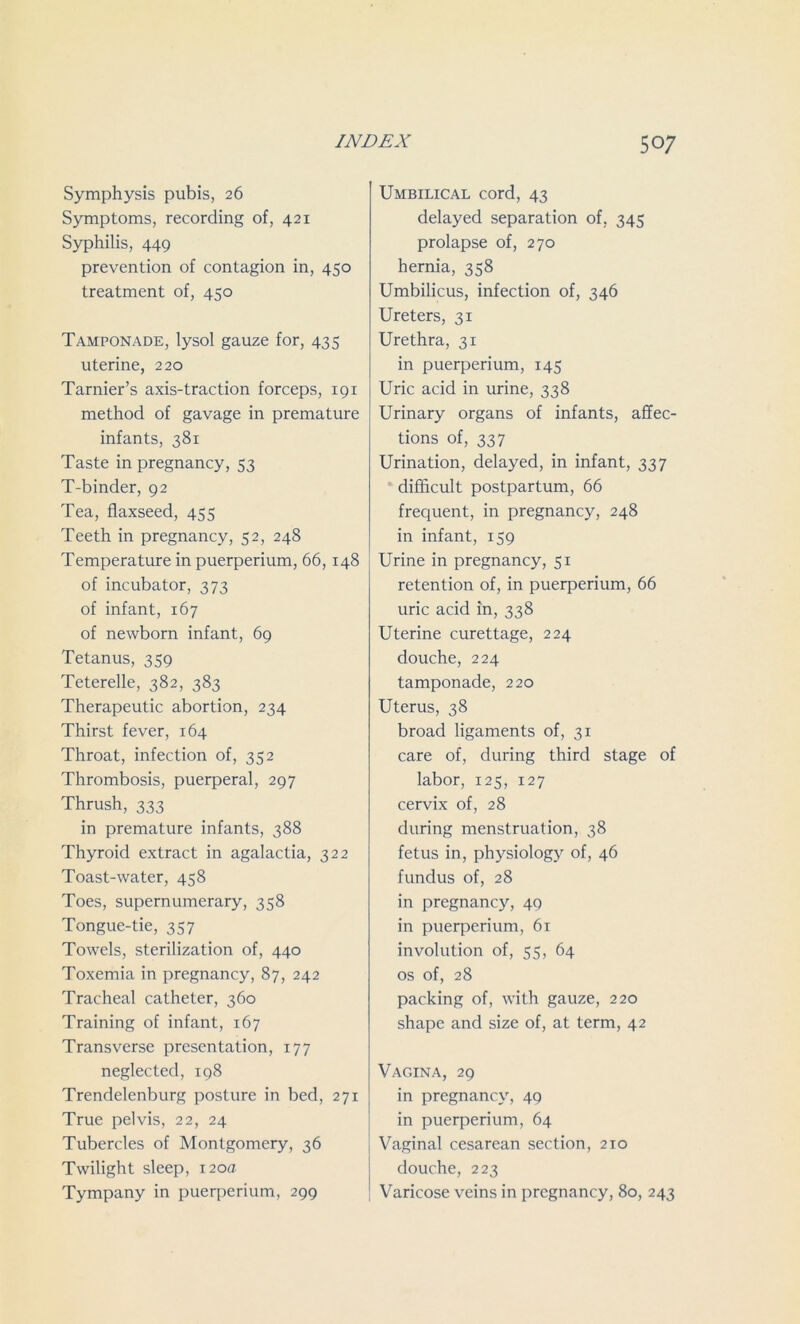 Symphysis pubis, 26 Symptoms, recording of, 421 Syphilis, 449 prevention of contagion in, 450 treatment of, 450 Tamponade, lysol gauze for, 435 uterine, 220 Tarnier’s axis-traction forceps, 191 method of gavage in premature infants, 381 Taste in pregnancy, 53 T-binder, 92 Tea, flaxseed, 455 Teeth in pregnancy, 52, 248 Temperature in puerperium, 66,148 of incubator, 373 of infant, 167 of newborn infant, 69 Tetanus, 359 Teterelle, 382, 383 Therapeutic abortion, 234 Thirst fever, 164 Throat, infection of, 352 Thrombosis, puerperal, 297 Thrush, 333 in premature infants, 388 Thyroid extract in agalactia, 322 Toast-water, 458 Toes, supernumerary, 358 Tongue-tie, 357 Towels, sterilization of, 440 Toxemia in pregnancy, 87, 242 Tracheal catheter, 360 Training of infant, 167 Transverse presentation, 177 neglected, 198 Trendelenburg posture in bed, 271 True pelvis, 22, 24 Tubercles of Montgomery, 36 Twilight sleep, 120a Tympany in puerperium, 299 Umbilical cord, 43 delayed separation of, 345 prolapse of, 270 hernia, 358 Umbilicus, infection of, 346 Ureters, 31 Urethra, 31 in puerperium, 145 Uric acid in urine, 338 Urinary organs of infants, affec- tions of, 337 Urination, delayed, in infant, 337 difficult postpartum, 66 frequent, in pregnancy, 248 in infant, 159 Urine in pregnancy, 51 retention of, in puerperium, 66 uric acid in, 338 Uterine curettage, 224 douche, 224 tamponade, 220 Uterus, 38 broad ligaments of, 31 care of, during third stage of labor, 125, 127 cervix of, 28 during menstruation, 38 fetus in, physiology of, 46 fundus of, 28 in pregnancy, 49 in puerperium, 61 involution of, 55, 64 os of, 28 packing of, with gauze, 220 shape and size of, at term, 42 Vagina, 29 in pregnancy, 49 in puerperium, 64 Vaginal cesarean section, 210 douche, 223 Varicose veins in pregnancy, 80, 243