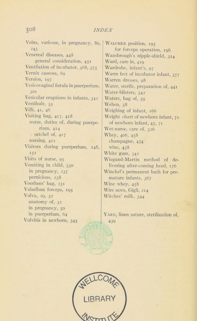 Veins, varicose, in pregnancy, 80, 243 Venereal diseases, 448 general consideration, 451 Ventilation of incubator, 368, 375 Vernix caseosa, 69 Version, 197 Vesicovaginal fistula in puerperium, 301 Vesicular eruptions in infants, 342 Vestibule, 33 Villi, 41, 46 Visiting bag, 417, 418 nurse, duties of, during puerpe- rium, 414 ■ satchel of, 417 nursing, 411 Visitors during puerperium, 148, 151 Visits of nurse, 95 Vomiting in child, 330 in pregnancy, 237 pernicious, 238 Voorhees’ bag, 231 Vulsellum forceps, 195 Vulva, 29, 32 anatomy of, 32 in pregnancy, 50 in puerperium, 64 Vulvitis in newborn, 345 Walcher position, 195 for forceps operation, 196 Wansbrough’s nipple-shield, 314 Ward, care in, 419 Wardrobe, infant’s, 97 Warm feet of incubator infant, 377 Warren dresses, 98 Water, sterile, preparation of, 441 Water-blisters, 342 Waters, bag of, 59 Wehen, 58 Weighing of infant, 166 Weight chart of newborn infant, 72 of newborn infant, 45, 71 Wet-nurse, care of, 326 Whey, 406, 458 champagne, 454 wine, 458 White gum, 342 Wiegand-Martin method of de- livering after-coming head, 176 Winckel’s permanent bath for pre- mature infants, 367 Wine whey, 458 Wire saws, Gigli, 214 Witches’ milk, 344 Yarn, linen suture, sterilization of, 439 '<8 library