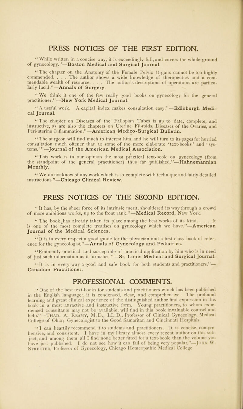 “ While written in a concise way, it is exceedingly full, and covers the whole ground of gynecology.”—Boston Medical and Surgical journal. “ The chapter on the Anatomy of the Female Pelvic Organs cannot be too highly commended. . . . The author shows a wide knowledge of therapeutics and a com- mendable wealth of resource. . . . The author’s descriptions of operations are particu- larly lucid.”—Annals of Surgery. “ We think it one of the few really good books on gynecology for the general practitioner.”—New York Medical Journal. “ A useful work. A capital index makes consultation easy.”—Edinburgh Medi- cal Journal. “ The chapter on Diseases of the Fallopian Tubes is up to date, complete, and instructive, as are also the chapters on Uterine Fibroids, Diseases of the Ovaries, and Peri-uterine Inflammation.”—American Medico-Surgical Bulletin. “The surgeon will find much to interest him, and he will turn to its pages for hurried consultation much oftener than to some of the more elaborate ‘text-books’ and ‘sys- tems.’ ”—Journal of the American Medical Association. “This work is in our opinion the most practical text-book on gynecology (from the standpoint of the general practitioner) thus far published.”—Hahnemannian Monthly. “ We do not know of any work which is so complete with technique and fairly detailed instructions.”—Chicago Clinical Review. PRESS NOTICES OF THE SECOND EDITION. “ It has, by the sheer force of its intrinsic merit, shouldered its way through a crowd of more ambitious works, up to the front rank.”—Medical Record, New York. “ The book,has already taken its place among the best works of its kind. ... It is one of the most complete treatises on gynecology which we have.”—American Journal of the Medical Sciences. * “It is in every respect a good guide for the physician and a first-class book of refer ence for the gynecologist.”—Annals of Gynecology and Pediatrics. “Eminently practical and susceptible of practical application by him who is in need of just such information as it furnishes.”—St. Louis Medical and Surgical Journal. “It is in every way a good and safe book for both students and practitioners.”— Canadian Practitioner. PROFESSIONAL COMMENTS. “ One of the best text-books for students and practitioners which has been published in the English language; it is condensed, clear, and comprehensive. The profound learning and great clinical experience of the distinguished author find expression in this book in a most attractive and instructive form. Young practitioners, to whom expe- rienced consultants may not be available, will find in this book invaluable counsel and help.”—Thad. A. Reamy, M.D., LL.D., Professor of Clinical Gynecology, Medical College of Ohio; Gynecologist to the Good Samaritan and Cincinnati Hospitals. “ I can heartily recommend it to students and practitioners. It is concise, compre- hensive, and consistent. I have in my library almost every recent author on this sub- ject, and among them all I find none better fitted for a text-book than the volume you have just published. I do not see how it can fail of being very popular.”—John W. Streeter, Professor of Gynecology, Chicago Homeopathic Medical College.