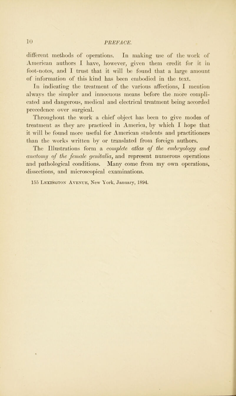 different methods of operations. In making use of the work of American authors I have, however, given them credit for it in foot-notes, and I trust that it will be found that a large amount of information of this kind has been embodied in the text. In indicating the treatment of the various affections, I mention always the simpler and innocuous means before the more compli- cated and dangerous, medical and electrical treatment being accorded precedence over surgical. Throughout the work a chief object has been to give modes of treatment as they are practiced in America, by which I hope that it will be found more useful for American students and practitioners than the works written by or translated from foreign authors. The Illustrations form a complete atlas of the embryology and anatomy of the female genitalia, and represent numerous operations and pathological conditions. Many come from my own operations, dissections, and microscopical examinations. 155 Lexington Avenue, New York, January, 1894. I