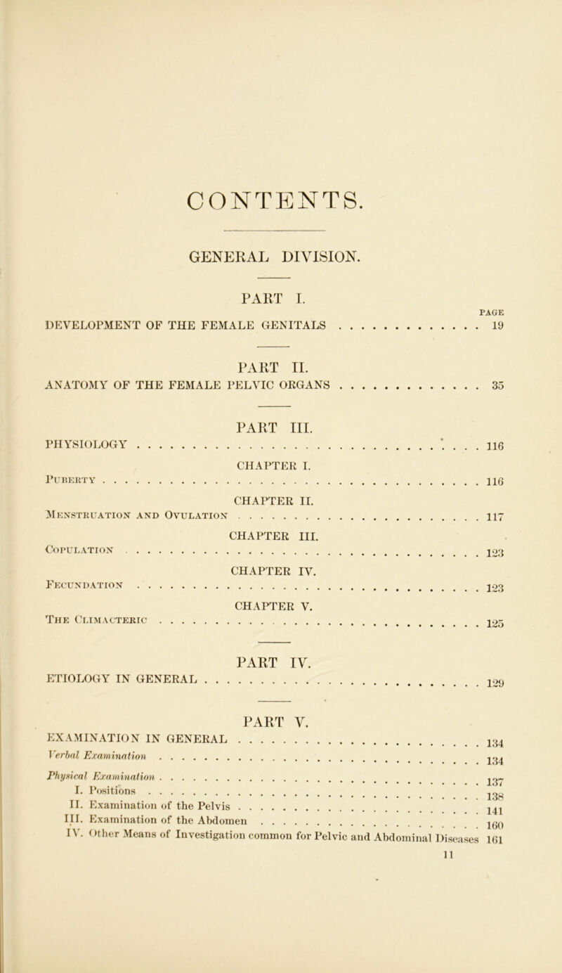 CONTENTS GENERAL DIVISION. PART I. PAGE DEVELOPMENT OF THE FEMALE GENITALS 19 PART II. ANATOMY OF THE FEMALE PELVIC ORGANS 35 PART III. PHYSIOLOGY CHAPTER I. Puberty CHAPTER II. Menstruation and Ovulation CHAPTER III. Copulation CHAPTER IV. Fecundation CHAPTER V. The Climacteric . 316 . 116 . 117 . 123 . 123 . 125 PART IV. ETIOLOGY IN GENERAL 129 PART V. EXAMINATION IN GENERAL Verbal Examination Physical Examination I. Positions II. Examination of the Pelvis III. Examination of the Abdomen n . Other Means of Investigation common for Pelvic 134 134 137 138 141 160 and Abdominal Diseases 161