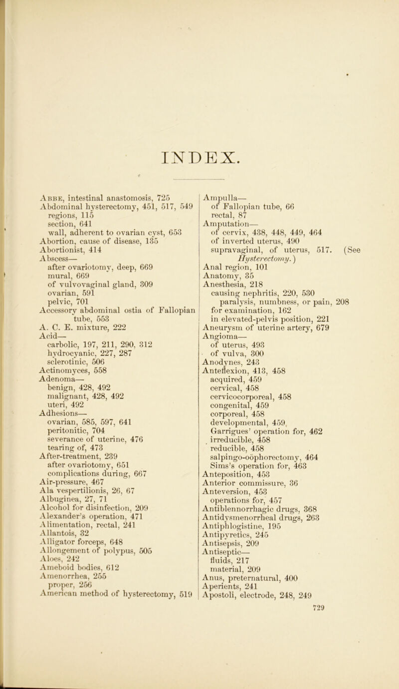 INDEX f Abbe, intestinal anastomosis, 725 Abdominal hysterectomy, 451, 517, 549 regions, 115 section, 641 wall, adherent to ovarian cyst, 653 Abortion, cause of disease, 135 Abortionist, 414 Abscess— after ovariotomy, deep, 669 mural, 669 of vulvovaginal gland, 309 ovarian, 591 pelvic, 701 Accessory abdominal ostia of Fallopian tube, 553 A. C. E. mixture, 222 Acid- carbolic, 197, 211, 290, 312 hydrocyanic, 227, 287 sclerotinic, 506 Actinomyces, 558 Adenoma— benign, 428, 492 malignant, 428, 492 uteri, 492 Adhesions— ovarian, 585, 597, 641 peritonitic, 704 severance of uterine, 476 tearing of, 473 After-treatment, 239 after ovariotomy, 651 complications during, 667 Air-pressure, 467 Ala vespertilionis, 26, 67 Albuginea, 27, 71 Alcohol for disinfection, 209 Alexander’s operation, 471 Alimentation, rectal, 241 Allantois, 32 Alligator forceps, 648 Allongement of polypus, 505 Aloes, 242 Ameboid bodies, 612 Amenorrhea, 255 proper, 256 American method of hysterectomy, 519 Ampulla— of Fallopian tube, 66 rectal, 87 Amputation— of cervix, 438, 448, 449, 464 of inverted uterus, 490 supravaginal, of uterus, 517. (See Hysterectomy.) Anal region, 101 Anatomy, 35 Anesthesia, 218 causing nephritis, 220, 530 paralysis, numbness, or pain, 208 for examination, 162 in elevated-pelvis position, 221 Aneurysm of uterine artery, 679 Angioma— of uterus, 493 of vulva, 300 Anodynes, 243 Anteflexion, 413, 458 acquired, 459 cervical, 458 cervicocorporeal, 458 congenital, 459 corporeal, 458 developmental, 459 Garrigues’ operation for, 462 irreducible, 458 reducible, 458 salpingo-oophorectomy, 464 Sims’s operation for, 463 Anteposition, 453 Anterior commissure, 36 Ante version, 453 operations for, 457 Antiblennorrhagic drugs, 368 Antidysmenorrheal drugs, 263 Antiphlogistine, 195 Antipyretics, 245 Antisepsis, 209 Antiseptic— fluids, 217 material, 209 Anus, preternatural, 400 Aperients, 241 Apostoli, electrode, 248, 249