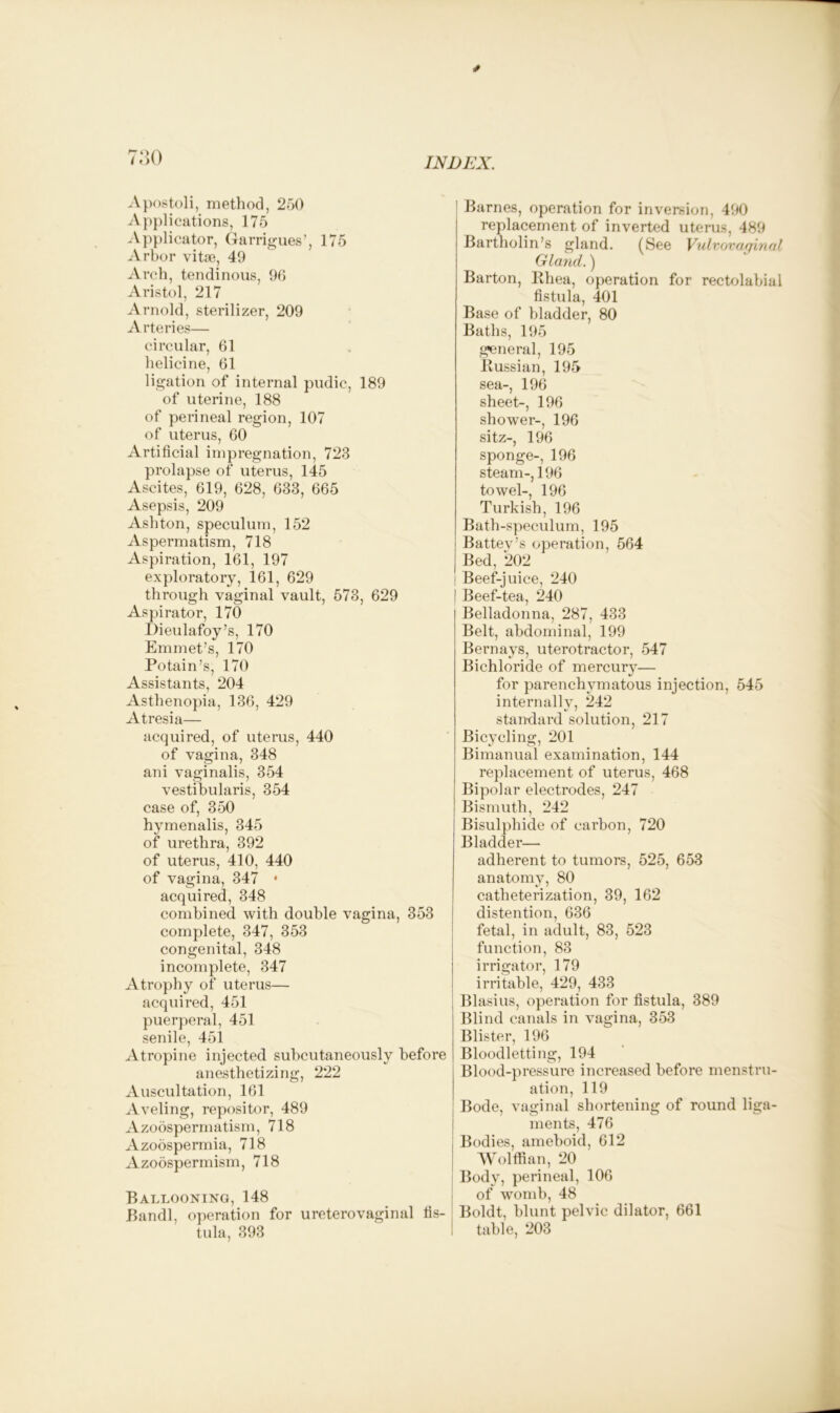 Apostoli, method, 250 Applications, 175 Applicator, Garrigues’, 175 Arbor vitse, 49 Arch, tendinous, 96 Aristol, 217 Arnold, sterilizer, 209 Arteries— circular, 61 helicine, 61 ligation of internal pudic, 189 of uterine, 188 of perineal region, 107 of uterus, 60 Artificial impregnation, 723 prolapse of uterus, 145 Ascites, 619, 628, 633, 665 Asepsis, 209 Ashton, speculum, 152 Aspermatism, 718 Aspiration, 161, 197 exploratory, 161, 629 through vaginal vault, 573, 629 Aspirator, 170 Dieulafoy’s, 170 Emmet’s, 170 Potain’s, 170 Assistants, 204 Asthenopia, 136, 429 Atresia— acquired, of uterus, 440 of vagina, 348 ani vaginalis, 354 vestibularis, 354 case of, 350 hymenalis, 345 of urethra, 392 of uterus, 410, 440 of vagina, 347 • acquired, 348 combined with double vagina, 353 complete, 347, 353 congenital, 348 incomplete, 347 Atrophy of uterus— acquired, 451 puerperal, 451 senile, 451 Atropine injected subcutaneously before anesthetizing, 222 Auscultation, 161 Aveling, repositor, 489 Azodspermatism, 718 Azoospermia, 718 Azodspermism, 718 Ballooning, 148 Bandl, operation for ureterovaginal fis- tula, 393 | Barnes, operation for inversion, 490 replacement of inverted uterus, 489 Bartholin’s gland. (See Vulvovaginal Gland.) Barton, Rhea, operation for rectolabial fistula, 401 Base of bladder, 80 Baths, 195 general, 195 Russian, 195 sea-, 196 sheet-, 196 shower-, 196 sitz-, 196 sponge-, 196 steam-,196 towel-, 196 Turkish, 196 Bath-speculum, 195 Battey’s operation, 564 Bed, 202 | Beef-juice, 240 | Beef-tea, 240 Belladonna, 287, 433 Belt, abdominal, 199 Bernays, uterotractor, 547 Bichloride of mercury— for parenchymatous injection, 545 internally, 242 standard solution, 217 Bicycling, 201 Bimanual examination, 144 replacement of uterus, 468 Bipolar electrodes, 247 Bismuth, 242 Bisulphide of carbon, 720 Bladder— adherent to tumors, 525, 653 anatomy, 80 catheterization, 39, 162 distention, 636 fetal, in adult, 83, 523 function, 83 irrigator, 179 irritable, 429, 433 Blasius, operation for fistula, 389 Blind canals in vagina, 353 Blister, 196 Bloodletting, 194 Blood-pressure increased before menstru- ation, 119 Bode, vaginal shortening of round liga- ments, 476 ; Bodies, ameboid, 612 Wolffian, 20 Body, perineal, 106 of womb, 48 Boldt, blunt pelvic dilator, 661 table, 203