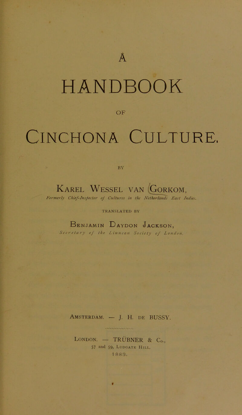 A HANDBOOR OF CiNCHONA Culture. BY KaREL WeSSEL van (boRKOM, Formerly Chief-Inspector oj Cultures m tlu Netherlands East Indies. TRANSLATED BY Be NJAMIN D AYDON JaCKSON, Sicretary of the Li 7111 eau Society of L o 71 d 011. Amsterdam. — J. H. de BUSSY. London. — TRÜBNER & 57 and 59, Ludgate Hill. Co.,