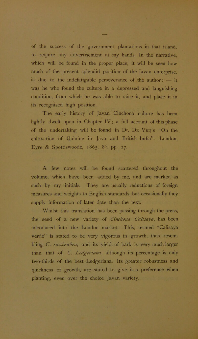 of the success of the government plantations in that island, to require any advertisement at my hands In the narrative, which will be found in the proper place, it will be seen how much of the present splendid position of the Javan enterprise, is due to the indefatigable perseverance of the author: — it was he who found the culture in a depressed and languishing condition, from which he was able to raise it, and place it in its recognised high position. The early histoty of Javan Cinchona culture has been lightly dwelt upon in Chapter IV; a full account of this phase of the undertaking will be found in D*. De Vrij’s “On the cultivation of Quinine in Java and British India”. London, Eyre & Spottiswoode, 1865. 8°. pp. 27. A few notes will be found scattered throughout the volume, which have been added by me, and are marked as such by my initials. They are usually reductions of foreign measures and weights to English standards, but occasionally they SLipply Information of later date than the text. Whilst this translation has been passing through the press, the seed of a new variety of Cincho^ia Calisaya, has been introduced into the London market. This, termed “Calisaya verde” is stated to be very vigorous in growth, thus resem- bling C. siicciruóra, and its yield of bark is very much larger than that of, C. Ledgeriana, although its percentage is only two-thirds of the best Ledgeriana. Its greater robustness and quickness of growth, are stated to give it a preference when planting, even over the choice Javan variety.