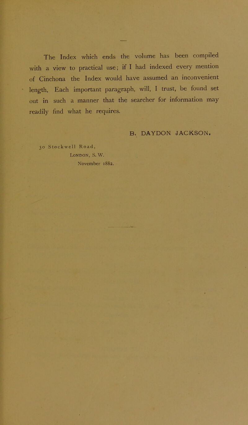 The Index which ends the volume has been compiled with a view to practical use; if I had indexed every mention of Cinchona the Index would have assumed an inconvenient length. Each important paragraph, will, I trust, be found set out in such a manner that the searcher for Information may readily find what he requires. B. DAYDON JACKSON. 30 Stockwell Road, London, S. W. November 1882.