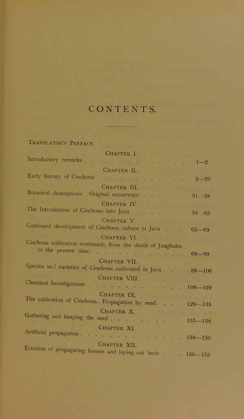 CONTENTS. Tkanslator’s Preface. Charter I. Introductory remarks . . 1—2 Charter II. Early history of Cinchona . . . 3—30 Charter III. Botanical description.s. Original occurrence 31—38 Charter IV. The Introduction of Cinchona into Java 38 -62 Charter V. Continued development of Cinchona culture in Java . . . 63—69 Charter VI. Cinchona cultivation continued; from the death of Junghuhn to the present time. . 69—89 Charter VII. Species an^l varieties of Cinchona cultivated in Java . . . 89—106 . Charter VIII. Chemical Investigations . 106—129 Charter IX The cultivation of Cinchona. Propagation by seed. 129—135 ^ , Charter X. Crathenng and keeping the seed 135—138 A , Charter XI. Artihcial propagation . 139—150 T. , Charter XII. Eiection of propagating houses and laying out beds ... 150—153