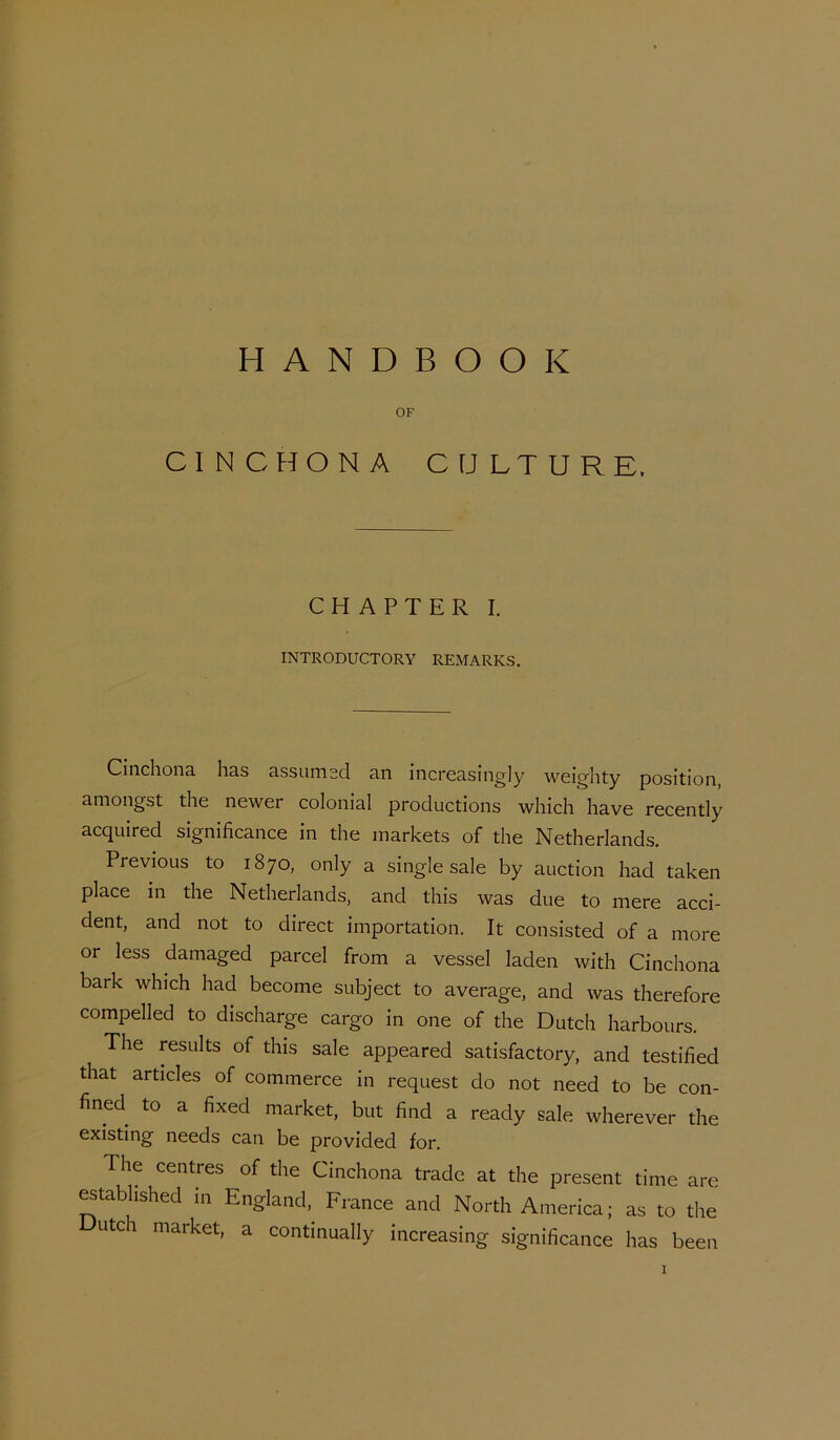 HANDBOOK OF CINCHONA CULTURE. CHAPTER I. INTRODUCTORY REMARKS. Cinchona has assumsd an increasingly weighty position, amongst the newer colonial productions which have recently acquired significance in the markets of the Netherlands. Previous to 1870, only a single sale by auction had taken place in the Netherlands, and this was due to mere acci- dent, and not to direct importation. It consisted of a more or less damaged parcel from a vessel laden with Cinchona bark which had become subject to average, and was therefore compelled to discharge cargo in one of the Dutch harbours. The results of this sale appeared satisfactory, and testified that articles of commerce in request do not need to be con- fined to a fixed market, but find a ready sale wherever the existing needs can be provided for. The centres of the Cinchona trade at the present time are ^tablished in England, France and North America; as to the Dutch market, a continually increasing significance has been