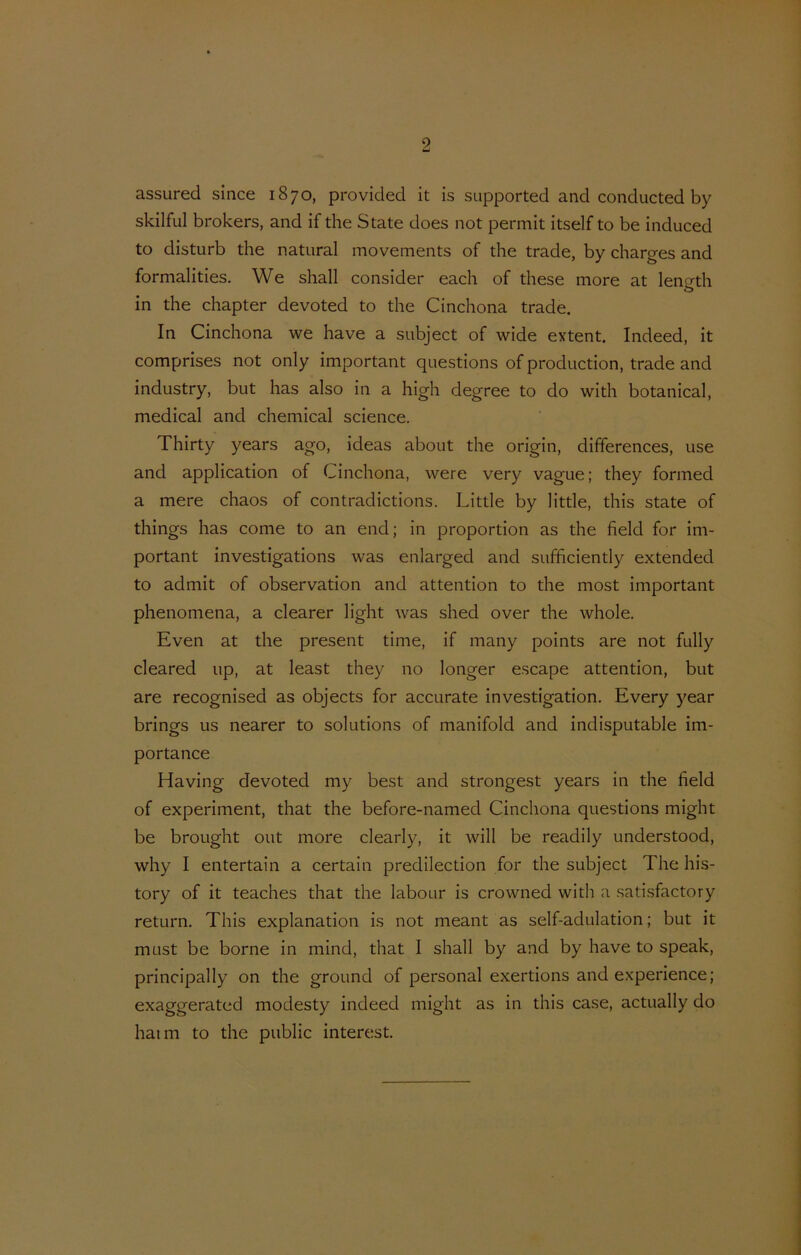 assured since 1870, provided it is supported and conducted by skilful brokers, and if die State does not permit itself to be induced to disturb the natural movements of the trade, by charges and formalities. We shall consider each of these more at leno-th in the chapter devoted to the Cinchona trade. In Cinchona we have a subject of wide extent. Indeed, it comprises not only important questions of production, trade and industry, but has also in a high degree to do with botanical, medical and Chemical Science. Thirty years ago, ideas about the origin, dififerences, use and application of Cinchona, were very vague; they formed a mere chaos of contradictions. Little by little, this state of things has come to an end; in proportion as the field for im- portant investigations was enlarged and sufficiently extended to admit of observation and attention to the most important phenomena, a clearer light was shed over the whole. Even at the present time, if many points are not fully cleared up, at least they 110 longer escape attention, but are recognised as objects for accurate investigation. Every year brings us nearer to Solutions of manifold and indisputable im- portance Having devoted my best and strongest years in the field of experiment, that the before-named Cinchona questions might be brought out more clearly, it will be readily understood, why I entertain a certain predilection for the subject The his- tory of it teaches that the labour is crowned with a satisfactory return. This explanation is not meant as self-adulation; but it must be borne in mind, that I shall by and by have to speak, principally on the ground of personal exertions and experience; exaggerated modesty indeed might as in this case, actually do hatm to the public interest.