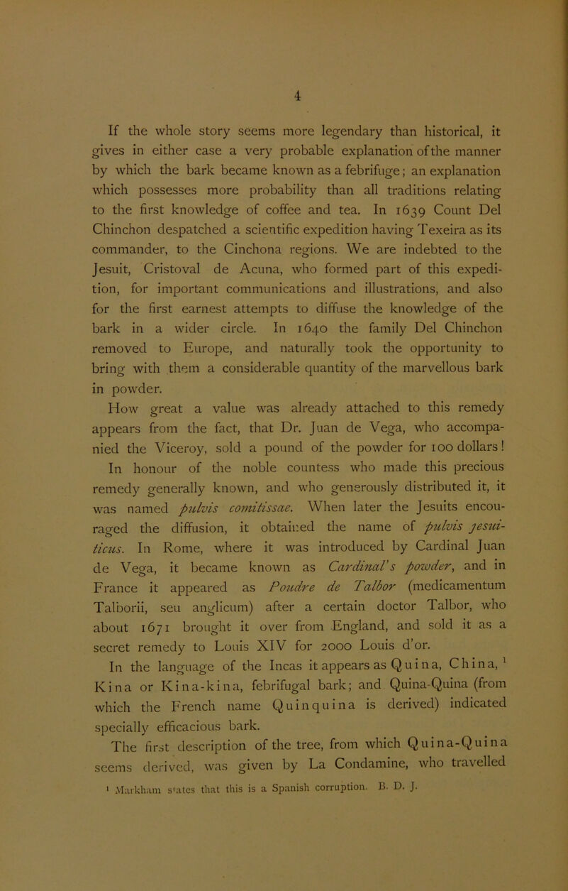 If the whole story seems more legendary than hlstorical, it gives in either case a very probable explanation of the manner by which the bark became known as a febrifiige; an explanation which possesses more probability than all traditions relating to the first knowledge of coffee and tea. In 1639 Count Del Chinchon despatched a scientific expedition having Texeira as its commander, to the Cinchona regions. We are indebted to the Jesuit, Cristoval de Acuna, who formed part of this expedi- tion, for important Communications and illustrations, and also for the first earnest attempts to diffuse the knowledge of the bark in a wider circle. In 1640 the family Del Chinchon removed to Europe, and naturally took the opportunity to bring with them a considerable quantity of the marvellous bark in powder. How great a value was already attached to this remedy appears from the fact, that Dr. Juan de Vega, who accompa- nied the Viceroy, sold a pound of the powder for 100 dollars! In honour of the noble countess who made this precious remedy generally known, and who generously distributed it, it was named piUvis coniitissae. When later the Jesuits encou- ragcd the diffusion, it obtained the name of ptdvis jesui- ticus. In Rome, where it was introduced by Cardinal Juan de Vega, it became known as Cardinal's powder^ and in France it appeared as Poudre de Talbor (medicamentum Talborii, seu anglicum) after a certain doctor Talbor, who about 1671 brought it over from England, and sold it as a secret remedy to Louis XIV for 2000 Louis d or. In the language of the Incas it appears as Quina, China, ^ Kina or Kina-kina, febrifugal bark; and Quina-Quina (from which the French name Quinquina is derived) indicated specially efficacious bark. The first description of the tree, from which Quina-Quina seems derived, was given by La Coiidamine, who tra velled • Markham s'atcs that this is a Spanish corruption. B. D. J.