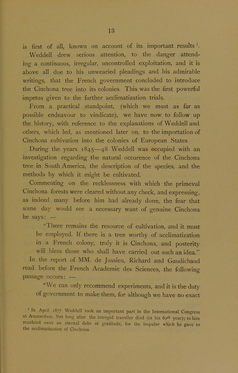 is hrst of all, known on account of its important results k Wedclell drew serious attention, to the danger attend- ing a continuous, irregular, uncontrolled exploitation, and it is above all due to his unwearied pleadings and his admirable writings, that the French government concluded to introducé the Cinchona tree into its colonies. This was the hrst powerful impetus given to the further acclimatization trials. From a practical standpoint, (which we must as far as possible endeavour to vindicate), we have now to follow up the history, with reference to the explanations ofWeddelland others, which led, as mentioned later on, to the importation of Cinchona cultivation into the colonies of European States During the years 1845—48 Weddell was occupied with an investigation regarding tbe natural occurence of the Cinchona tree in South America, the description of the species, and the methods by which it might be cultivated. Commenting on the recklessness with which • the primeval Cinchona forests were cleared without any check, and expressing, as indeed many before him had already done, the fear that some day would see a necessary want of genuine Cinchona he says: — “There remains the resource of cultivation, and it must be employed. If there is a tree worthy of acclimatization in a French colony, truly it is Cinchona, and posterity will bless those who shall have carried out such an idea.” In the report of MM. de Jussieu, Richard and Gaudichaud read before the French Academie des Sciences, the following passage occurs: — “We can only recommend experiments, and it is the duty of government to make them, for although we have no exact In April 1877 Weddell took an important part in the International Congress at Amsterdam. Not long after the intrepid traveller died (in his year); to him mankind owes an cternal debt of gratitude, for the impulse which he gave to the acclimatization of Cinchona.