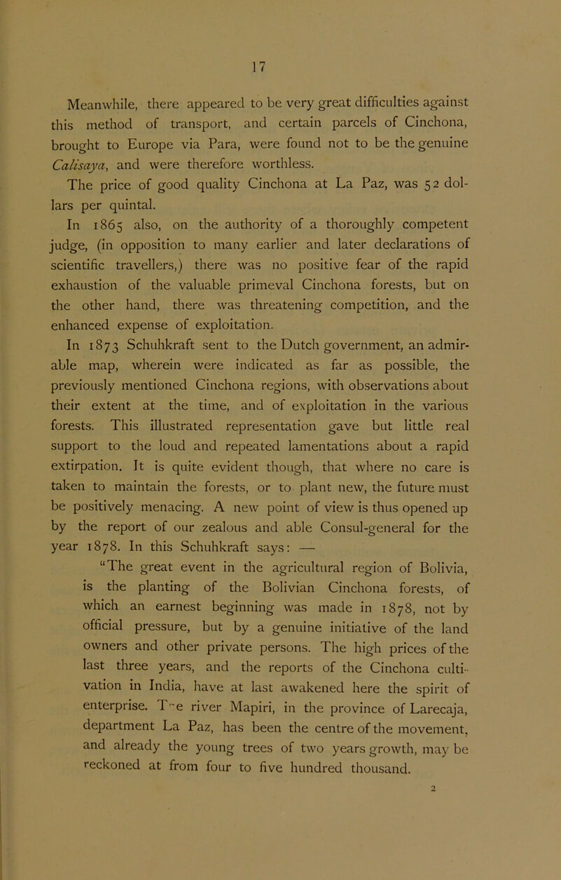 Meanvvhile, there appeared to be very great difficulties against this method of transport, and certain parcels of Cinchona, brought to Europe via Para, were found not to be the genuine Calisaya, and were therefore worthless. The price of good quality Cinchona at La Paz, was 52 dol- lars per quintal. In 1865 also, on the authority of a thoroughly competent judge, (in opposition to many earlier and later declarations of scientific travellers,) there was no positive fear of the rapid exhaustion of the valuable primeval Cinchona forests, but on the other hand, there was threatening competition, and the enhanced expense of exploitation. In 1873 Schuhkraft sent to the Dutch government, an admir- able map, wherein were indicated as far as possible, the previously mentioned Cinchona regions, with observations about their extent at the time, and of exploitation in the various forests. This illustrated representation gave but little real support to the loud and repeated lamentations about a rapid extirpation. It is quite evident though, that where no care is taken to maintain the forests, or to plant new, the future must be positively menacing. A new point of view is thus opened up by the report of our zealous and able Consul-general for the year 1878. In this Schuhkraft says: — “The great event in the agricultural region of Bolivia, is the planting of the Bolivian Cinchona forests, of which an earnest beginning was made in 1878, not by official pressure, but by a genuine initiative of the land owners and other private persons. The high prices of the last three years, and the reports of the Cinchona culti- vation in India, have at last awakened here the spirit of enterprise. T'^e river Mapiri, in the province of Larecaja, department La Paz, has been the centre of the movement, and already the young trees of two years growth, may be reckoned at from four to five hundred thousand. o