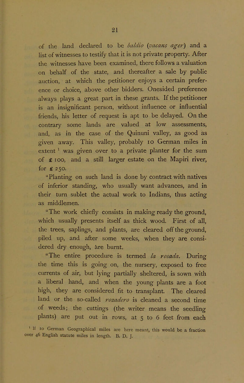 of the land declared to be baldio {vacans ager) and a list of witnesses to testify that it is not private property. After the witnesses have been examined, there follows a valuation on behalf of the state, and thereafter a sale by public auction, at which the petitioner enjoys a certain prefer- ence or choice, above other bidders. Onesided preference always plays a great part in these grants. If the petitioner is an insignificant person, without influence or influential friends, his letter of request is apt to be delayed. On the contrary some lands are valued at low assessments, and, as in the case of the Quinuni valley, as good as given away. This valley, probably lO German miles in extent ^ was given over to a private planter for the sum of £ loo, and a still larger estate on the Mapiri river, for £ 250. “Planting on such land is done by contract with natives of inferior standing, who usually want advances, and in their turn subiet the actual work to Indians, thus acting as middlemen. “The work chiefly consists in making ready the ground, which usually presents itself as thick wood. First of all, the trees, saplings, and plants, are cleared off the ground, piled up, and after some weeks, when they are consi- dered dry enough, kre burnt. “The entire procedure is termed la rosada. During the time this is going on, the nursery, exposed to free currents of air, but lying partially sheltered, is sown with a liberal hand, and when the young plants are a foot high, they are considered fit to transplant. The cleared land or the so-called rozadero is cleaned a second time of weeds; the cuttings (the writer means the seedling plants) are put out in rows, at 5 to 6 feet from each ' If 10 German Geographical miles are here meant, this would be a fraction over 46 English statute miles in length. B. D. J.