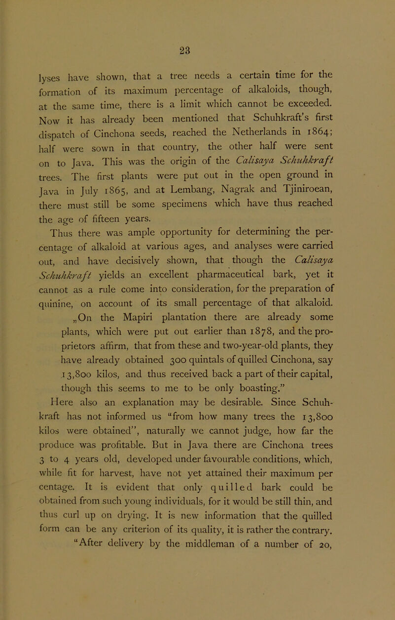 lyses have shown, that a tree needs a certain time for the formation of its maximum percentage of alkaloids, though, at the same time, there is a limit which cannot be exceeded. Now it has already been mentioned that Schuhkraft’s first dispatch of Cinchona seeds, reached the Netherlands in 1864; half were sown in that country, the other half were sent on to Java. This was the origin of the Calisaya Schtihkraft trees. The first plants were put out in the open ground in Java in July 1865, and at Lembang, Nagrak and Tjiniroean, there must still be some specimens which have thus reached the age of fifteen years. Thus there was ample opportunity for determining the per- centage of alkaloid at various ages, and analyses were carried out, and have decisively shown, that though the Calisaya Schuhkraft yields an excellent pharmaceutical bark, yet it cannot as a rule come into consideration, for the preparation of quinine, on account of its small percentage of that alkaloid. „On the Mapiri plantation there are already some plants, which were put out earlier than 1878, and the pro- prietors affirm, that from these and two-year-old plants, they have already obtained 300 quintals of quilled Cinchona, say ,13,800 kilos, and thus received back a part of their Capital, though this seems to me to be only boasting.” Here also an explanation may be desirable. Since Schuh- kraft has not informed us “from how many trees the 13,800 kilos were obtained”, naturally we cannot judge, how far the produce was profitable. But in Java there are Cinchona trees 3 to 4 years old, developed under favourable conditions, which, while fit for harvest, have not yet attained their maximum per centage. It is evident that only quilled bark could be obtained from such young individuals, for it would be still thin, and thus curl up on drying. It is new information that the quilled form can be any criterion of its quality, it is rather the contrary. “After delivery by the middleman of a number of 20,