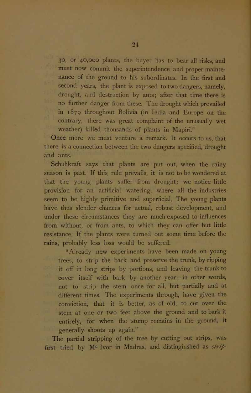 30, or 40,000 plants, the buyer has to bear all risks, and must now commit the superintendence and proper mainte- nance of the ground to his subordinates. In the first and second years, the plant is exposed to two dangers, namely, drought, and destruction by ants; after that time there is no further danger from these. The drought which prevailed in 1879 throughout Bolivia (in India and Europe on the contrary, there was great complaint of the unusually wet weather) killed thousands of plants in Mapiri.” Once more we must venture a remark. It occurs to us, that there is a connection between the two dangers specified, drought and ants. Schuhkraft says that plants are put out, when the rainy season is past. If this rule prevails, it is not to be wondered at that the young plants suffer from drought; we notice little provision for an artificial watering, where all the industries seem to be highly primitive and superficial. The young plants have thus slender chances for actual, robust development, and Linder these circumstances they are much exposed to influences from without, or from ants, to which they can offer but little resistance. If the plants were turned out some time before the rains, probably less loss would be suffered. “Already new experiments have been made on young trees, to strip the bark and preserve the trunk, by ripping it off in long strips by portions, and leaving the trunk to cover itself with bark by another year; in other words, not to strip the stem once for all, but partially and at different times. The experiments through, have given the conviction, that it is better, as of old, to cut over the stem at one or two feet above the ground and to bark it entirely, for when the stump remains in the ground, it generally shoots up again.” The partial stripping of the tree by cutting out strips, was first tried by Ivor in Madras, and distingiushed as strip-