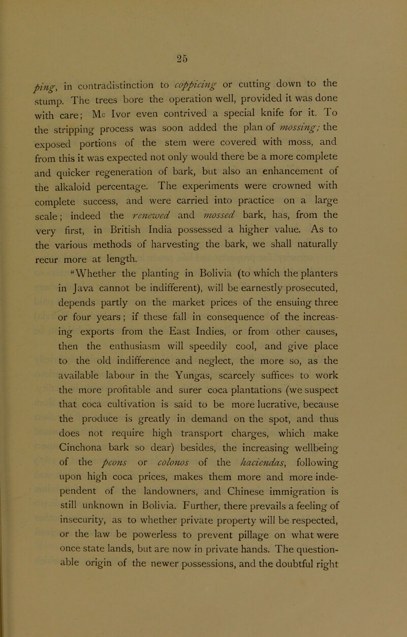ping, in contraclistinction to coppicing or cutting down to the stLimp. The trees bore the operation well, provided it was done with care; Mc Ivor even contrived a special knife for it. To the stripping process was soon added the plan of mossing; the exposed portions of the stem were covered with moss, and from this it was expected not only would there be a more complete and quicker regeneration of bark, but also an enhancement of the alkaloid percentage. The experiments were crowned with complete success, and were carried into practice on a large scale; indeed the renewed and mossed bark, has, from the very first, in British India possessed a higher value. As to the various methods of harvesting the bark, we shall naturally recur more at length. “Whether the planting in Bolivia (to which the planters in Java cannot be indifferent), will be earnestly prosecuted, depends partly on the market prices of the ensuing three or four years; if these fall in conseqnence of the increas- ing exports from the East Indies, or from other causes, then the enthusiasm will speedily cool, and give place to the old indifference and neglect, the more so, as the available labour in the Yungas, scarcely suffices to work the more profitable and surer coca plantations (we suspect that coca cultivation is said to be more lucrative, because the produce is greatly in demand on the spot, and thus does not require high transport charges, which make Cinchona bark so dear) besides, the increasing wellbeing of the peons or colonos of the haciendas, following upon high coca prices, makes them more and more inde- pendent of the landowners, and Chinese immigration is still unknown in Bolivia. Further, there prevails a feeling of insecurity, as to whether private property will be respected, or the law be powerless to prevent pillage on what were once state lands, but are now in private hands. The question- able origin of the newer possessions, and the doubtful right