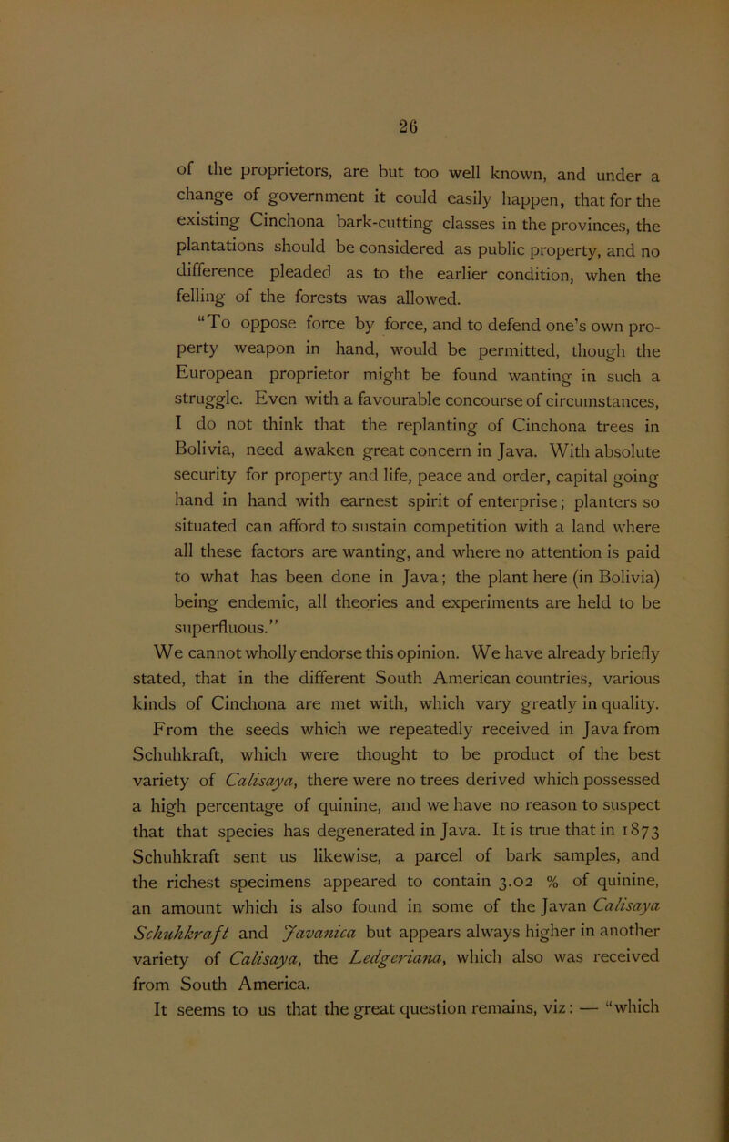 of the proprietors, are but too well known, and under a change of government it could casily happen, thatforthe existing Cinchona bark-cutting classes in the provinces, the plantations should be considered as public property, and no difference pleaded as to the earlier condition, when the felling of the forests was allowed. “To oppose force by force, and to defend one’s own pro- perty weapon in hand, would be permitted, though the European proprietor might be found wanting in such a struggle. Even with a favourable concourse of circumstances, I do not think that the replanting of Cinchona trees in Bolivia, need awaken great concern in Java. With absolute security for property and life, peace and order, capita! going hand in hand with earnest spirit of enterprise; planters so situated can afford to sustain competition with a land where all these factors are wanting, and where no attention is paid to what has been done in Java; the plant here (in Bolivia) being endemic, all theories and experiments are held to be superfluous.” We cannot wholly endorse this opinion. We have already briefly stated, that in the different South American countries, various kinds of Cinchona are met with, which vary greatly in quality. Erom the seeds which we repeatedly received in Java from Schuhkraft, which were thought to be product of the best variety of Calisaya, there were no trees derived which possessed a high percentage of quinine, and we have no reason to suspect that that species has degenerated in Java. It is true that in 1873 Schuhkraft sent us likewise, a parcel of bark samples, and the richest specimens appeared to contain 3.02 % of quinine, an amount which is also found in some of the Ja van Calisaya Schtihkraft and Javanica but appears always higher in another variety of Calisaya, the Ledgeriana, which also was received from South America. It seems to us that the great question remains, viz: — “which