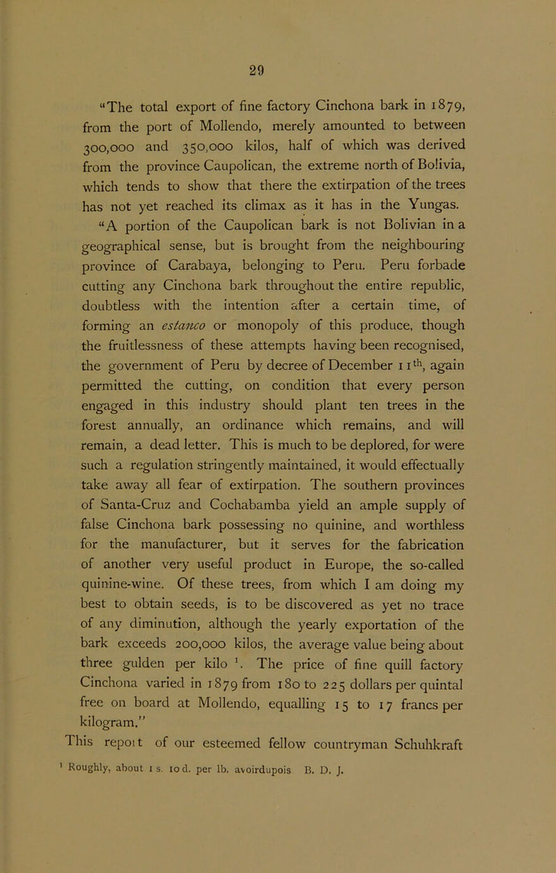 “The total export of fine factory Cinchona bark in 1879, from the port of Mollendo, merely amounted to between 300,000 and 350,000 kilos, half of which was derived from the province Caupolican, the extreme north of Bolivia, which tends to show that there the extirpation of the trees has not yet reached its climax as it has in the Yungas. “ A portion of the Caupolican bark is not Bolivian in a geographical sense, but is brought from the neighbouring province of Carabaya, belonging to Peru. Peru forbade cutting any Cinchona bark throughout the entire republic, doLibtless with the intention after a certain time, of forming an estanco or monopoly of this produce, though the frultlessness of these attempts having been recognised, the government of Peru by decree of December ii^^, again permitted the cutting, on condition that every person engaged in this industry should plant ten trees in the forest annually, an ordinance which remains, and will remain, a dead letter. This is much to be deplored, for were such a regulation stringently maintained, it would effectually take away all fear of extirpation. The Southern provinces of Santa-Cruz and Cochabamba yield an ample supply of false Cinchona bark possessing no quinine, and worthless for the manufacturer, but it serves for the fabrication of another very useful product in Europe, the so-called quinine-wine. Of these trees, from which I am doing my best to obtain seeds, is to be discovered as yet no tracé of any diminution, although the yearly exportation of the bark exceeds 200,000 kilos, the average value being about three gulden per kilo h The price of fine quill factory Cinchona varied in 1879 from i8oto 225 dollars per quintal free on board at Mollendo, equalling 15 to 17 francs per kilogram.” This repoit of our esteemed fellow countryman Schuhkraft ’ Roughly, about i s. lod. per Ib. avoirdupois B. D. J.