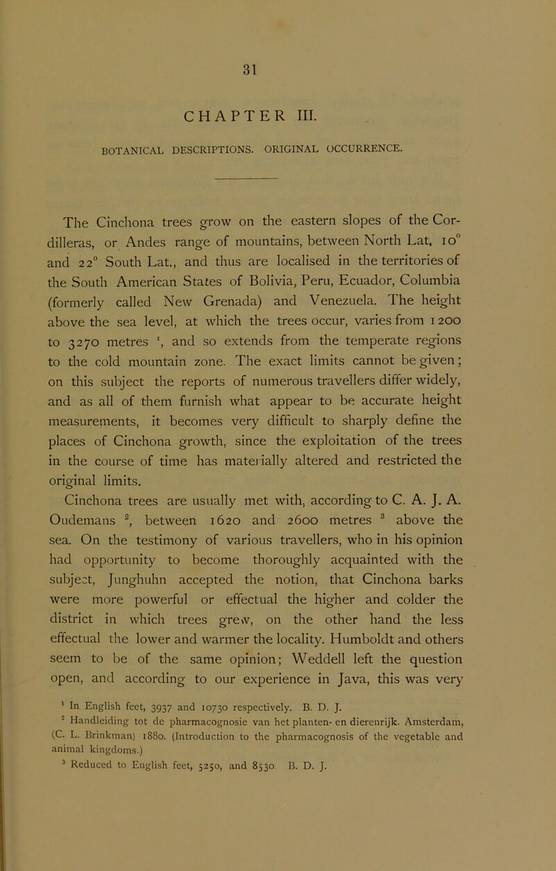 CHAPTER III. BOTANICAL DESCRIPTIONS. ORIGINAL OCCURRENCE. The Cinchona trees grow on the eastern slopes of the Cor- dilleras, or Andes range of mountains, between North Lat. io“ and 2 2° South Lat., and thus are localised in the territories of the South American States of Bolivia, Peru, Ecuador, Columbia (formerly called New Grenada) and Venezuela. The height above the sea level, at which the trees occur, varies from 1200 to 3270 metres h and so extends from the temperate regions to the cold mountain zone. The exact limits cannot be given; on this subject the reports of numerous travellers differ widely, and as all of them furnish what appear to be accurate height measurements, it becomes very difficult to sharply define the places of Cinchona growth, since the exploitation of the trees in the course of time has matei ially altered and restricted the original limits. Cinchona trees are usually met with, according to C. A. J. A. Oudemans between 1620 and 2600 metres ® above the sea. On the testimony of various travellers, who in his opinion had opportunity to become thoroughly acquainted with the subject, Junghuhn accepted the notion, that Cinchona barks were more powerful or effectual the higher and colder the district in which trees grew, on the other hand the less effectual the lower and warmer the locality. Humboldt and others seem to be of the same opinion; Weddell left the question open, and according to our experience in Java, this was very ’ In English feet, 3937 and 10730 respectively. B. D. J. * Handleiding tot de pharmacognosie van het planten- en dierenrijk. Amsterdam, (C. L. Brinkman) 1880. (Introduction to the pharmacognosis of the vegetable and animal kingdoms.) ^ Reduced to English feet, 5250, and 8530 B. D. J.