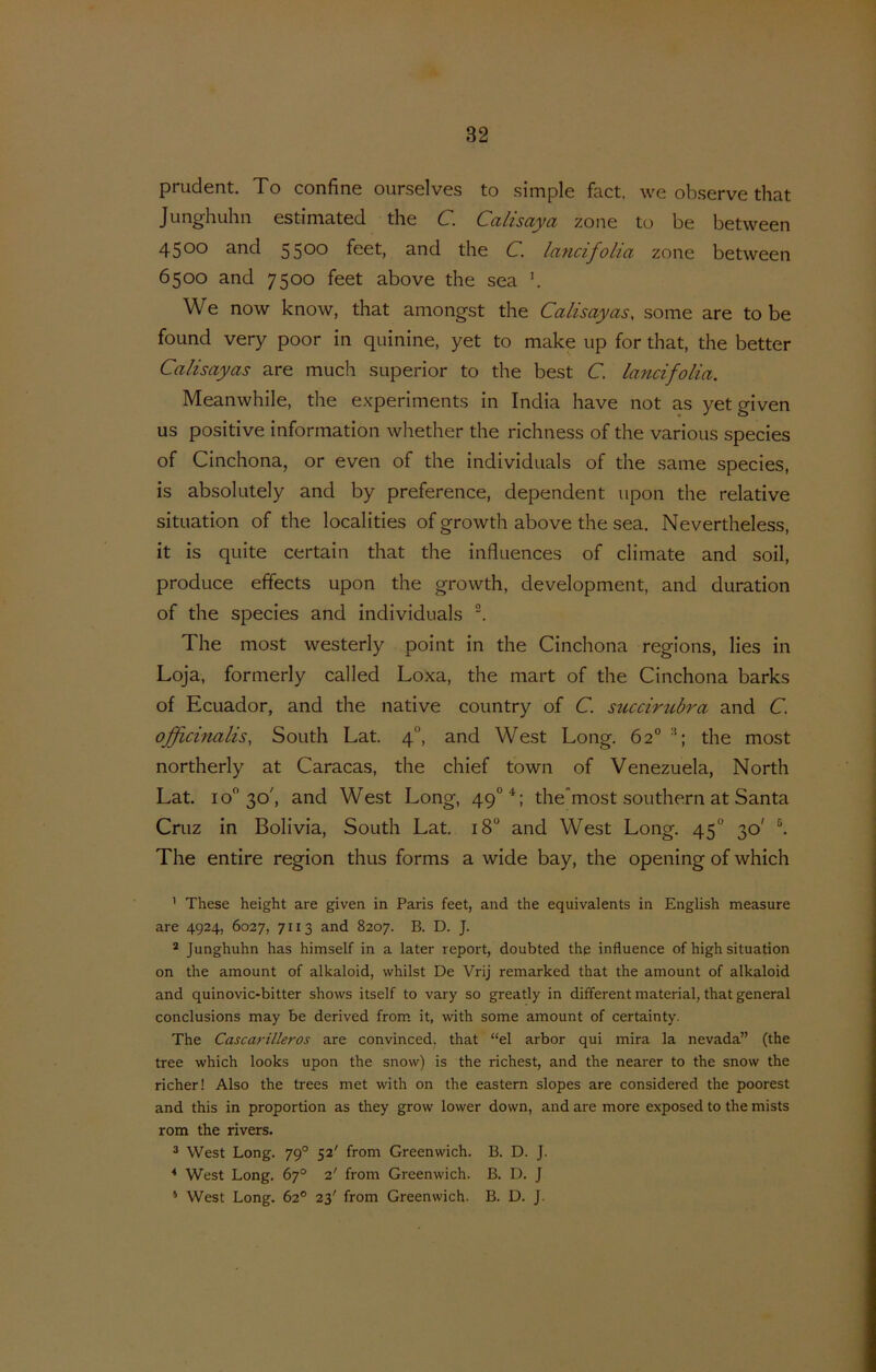 prudent. To confine ourselves to simple fact, we ob.serve that Junghuhn estimated the C. Calisaya zone to be between 4500 and 5500 feet, and the C. lancifolia zone between 6500 and 7500 feet above the sea We now know, that amongst the Calisayas, some are to be found very poor in quinine, yet to make up for that, the better Calisayas are much superior to the best C. lancifolia. Meanwhile, the experiments in India have not as yetgiven us positive information whether the richness of the various species of Cinchona, or even of the individuals of the same species, is absolutely and by preference, dependent upon the relative situation of the localities of growth above the sea. Nevertheless, it is quite certain that the influences of climate and soil, produce effects upon the growth, development, and duration of the species and individuals . The most westerly point in the Cinchona regions, lies in Loja, formerly called Loxa, the mart of the Cinchona barks of Ecuador, and the native country of C. succirubra and C. officinalis, South Lat. 4°, and West Long. 62° the most northerly at Caracas, the chief town of Venezuela, North Lat. 10 30', and West Long, 49°*: the'most Southern at Santa Cruz in Bolivia, South Lat. 18“ and West Long. 45° 30' The entire region thus forms a wide bay, the opening of which ’ These height are given in Paris feet, and the equivalents in English measure are 4924, 6027, 7113 and 8207. B. D. J. * Junghuhn has himself in a later report, doubted the influence of high situation on the amount of alkaloid, whilst De Vrij remarked that the amount of alkaloid and quinovic-bitter shows itself to vary so greatly in different material, that general conclusions may be derived from it, with some amount of certainty. The Cascarilleros are convinced, that “el arbor qui mira la nevada” (the tree which looks upon the snow) is the richest, and the nearer to the snow the richer! Also the trees met with on the eastem slopes are considered the poorest and this in proportion as they grow lower down, and are more exposed to the mists rom the rivers. 3 West Long. 79° 52' from Greenwich. B. D. J. * West Long. 67° 2' from Greenwich. B. D. J * West Long. 62° 23' from Greenwich. B. D. J.