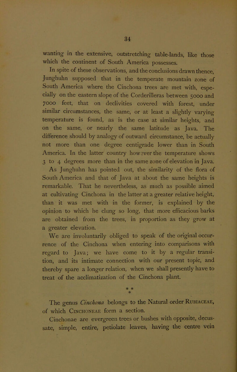 wanting in the extensive, outstretching table-Iands, like those which the continent of South America possesses. In spite of these observations, and the conclusions drawn thence, Junghuhn supposed that in the temperate mountain zone of South America where the Cinchona trees are met with, espe- cially on the eastern slope of the Corderilleras between 5000 and 7000 feet, that on declivities covered with forest, under similar circumstances, the same, or at least a slightly varying temperature is found, as is the case at similar heights, and on the same, or nearly the same latitude as Java. The difference should by analogy of outward circumstance, be actually not more than one degree centigrade lower than in South America. In the latter country however the temperature shows 3 to 4 degrees more than in the same zone of elevation in Java. As Junghuhn has pointed out, the similarity of the flora of South America and that of Java at about the same heights is remarkable. That he nevertheless, as much as possible aimed at cultivating Cinchona in the latter at a greater relative height, than it was met with in the former, is explained by the opinion to which he clung so long, that more efficacious barks are obtained from the trees, in proportion as they grow at a greater elevation. We are involuntarily obliged to speak of the original occur- rence of the Cinchona when entering into comparisons with regard to Java; we have come to it by a regular transi- tion, and its intimate connection with our present topic, and thereby spare a longer relation, when we shall presently have to treat of the acclimatization of the Cinchona plant. * * * The genus Cinchotici belongs to the Natural order Rubiaceae, of which CiNCHONEAE form a section. Cinchonae are evergreen trees or bushes with opposite, decus- sate, simple, entire, petiolate leaves, having the centre vein
