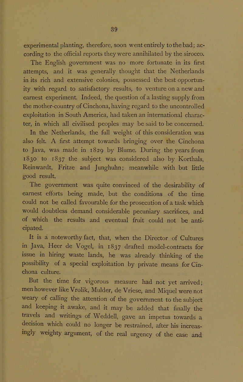 experimental planting, therefore, soon wententirely to the bad; ac- cording to the official reports they were annihilated by the sirocco. The English government was no more fortunate in its first attempts, and it was generally thought that the Netherlands in its rich and extensive colonies, possessed the best opportun- ity with regard to satisfactory results, to venture on a new and earnest experiment. Indeed, the question of a lasting supply from the mother-country of Cinchona, ha ving regard to the uncontrolled exploitation in South America, had taken an international charac- ter, in which all civilised peoples may be said to be concerned. In the Netherlands, the full weight of this consideration was also feit. A first attempt towards bringing over the Cinchona to Java, was made in 1829 by Blume. During the years from 1830 to 1837 the subject was considered also by Korthals, Reinwardt, Fritze and Junghuhn; meanwhile with but little good result. The government was quite convinced of the desirability of earnest efforts being made, but the conditions of the time could not be called favourable for the prosecution of a task which would doubtless demand considerable pecuniary sacrifices, and of which the results and eventual fruit could not be anti- cipated. It is a noteworthy fact, that, when the Director of Cultures in Java, Heer de Vogel, in 1837 drafted model-contracts for issue in hiring waste lands, he was already thinking of the possibility of a special exploitation by private means for Cin- chona culture. But the time for vigorous measure had not yet arrived; menhowever likeVrolik, Mulder, de Vriese, and Miquel were not weary of calling the attention of the government to the subject and keeping it awake, and it may be added that finally the tra veis and writings of Weddell, gave an impetus towards a decision which could no longer be restrained, after his increas- ingly weighty argument, of the real urgency of the case and