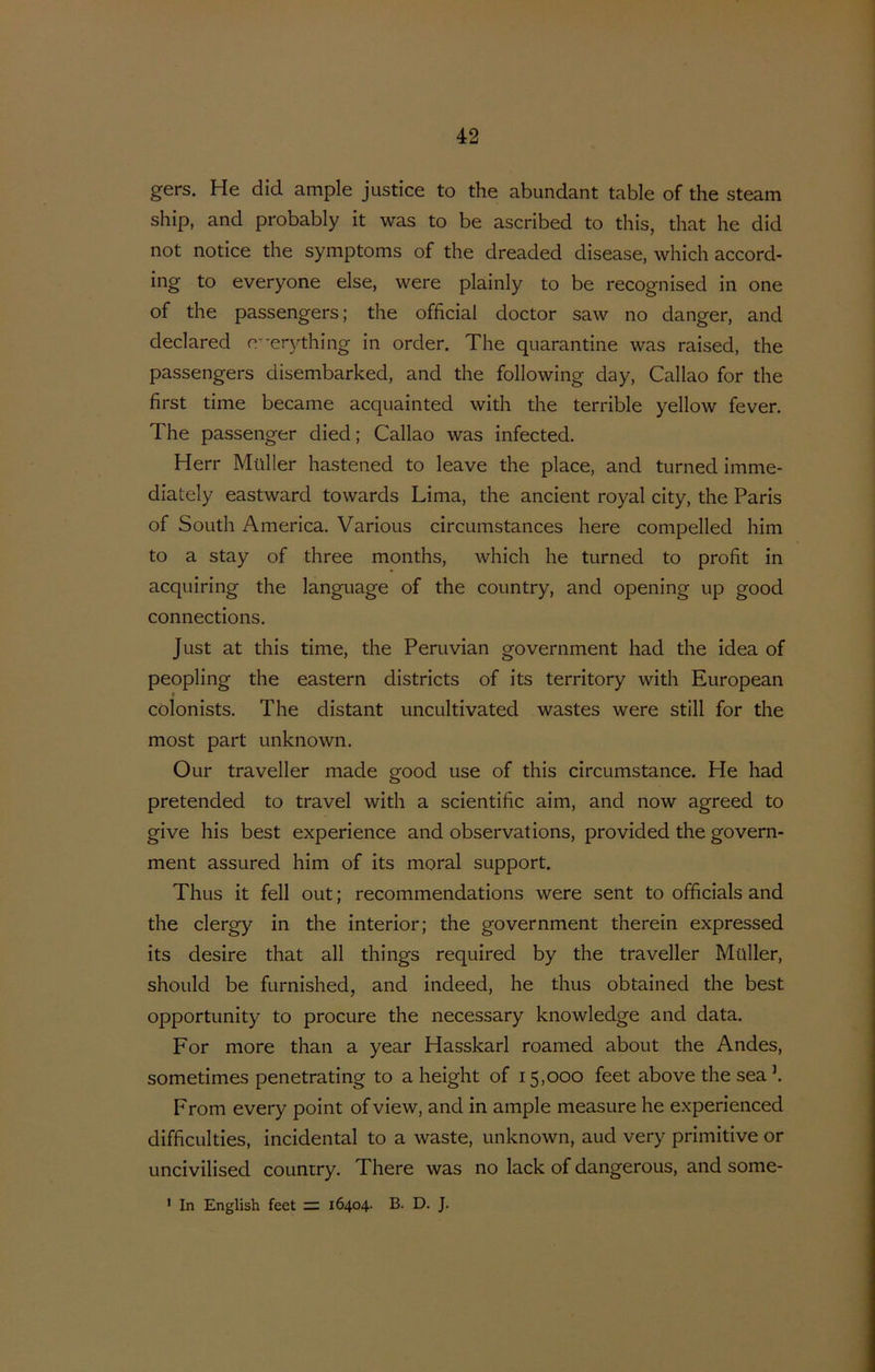 gers. He did ample justice to the abundant table of the steam ship, and probably it was to be ascribed to this, that he did not notice the symptoms of the dreaded disease, which accord- ing to everyone else, were plainly to be recognised in one of the passengers; the official doctor saw no danger, and declared 0’’er3^thing in order. The quarantine was raised, the passengers disembarked, and the following day, Callao for the first time became acquainted with the terrible yellow fever. The passenger died; Callao was infected. Herr Muller hastened to leave the place, and turned imme- diately eastward towards Lima, the ancient royal city, the Paris of South America. Various circumstances here compelled him to a stay of three months, which he turned to profit in acquiring the language of the country, and opening up good connections. Just at this time, the Peruvian government had the idea of peopling the eastern districts of its territory with European f colonists. The distant uncultivated wastes were still for the most part unknown. Our traveller made good use of this circumstance. He had pretended to travel with a scientific aim, and now agreed to give his best experience and observations, provided the govern- ment assured him of its moral support. Thus it feil out; recommendations were sent to officials and the clergy in the interior; the government therein expressed its desire that all things required by the traveller Muller, should be furnished, and indeed, he thus obtained the best opportunity to procure the necessary knowledge and data, For more than a year Hasskarl roamed about the Andes, sometimes penetrating to a height of 15,000 feet abovethesea^ From every point of view, and in ample measure he experienced difficulties, incidental to a waste, unknown, aud very primitive or uncivilised country. There was no lack of dangerous, and some- ' In English feet = 16404. B. D. J.