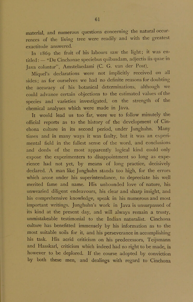 material, and numerous questions concerning the natural occur- rences of the living tree were readily and with the greatest exactitude answered. In 1869 the fruit of his labours saw the light; it was en- titled: — “De Cinchonae speciebus quibusdam, adjectis iis quae in Java coluntur”, Anistelaedami (C. G. van der Post). Miquel’s declarations were not implicitly received on all sides; as for ourselves we had no definite reasons for doubting the accuracy of his botanical determinations, although we coLild advance certain objections to the estimated values of the species and varieties investigated, on the strength of the Chemical analyses which were made in Java. It wollid lead us too far, were we to follow minutely the official reports as to the history of the development of Cin- chona culture in its second period, under Junghuhn. Many times and in many ways it was faulty, but it was an experi- mental field in the fullest sense of the word, and conclusions and deeds of the most apparently logical kind could only expose the experimenters to disappointment so long as expe- rience had not yet, by means of long practice, decisively declared. A man like Junghuhn stands too high, for the errors which arose under his superintendance, to depreciate his well merited fame and name. His unbounded love of nature, his unwearied diligent endeavours, his clear and sharp insight, and his comprehensive knowledge, speak in his numerous and most important writings. Junghuhn’s work in Java is unsurpassed of its kind at the present day, and will always remain a trusty, unmistakeable testimonial to the Indian naturalist. Cinchona culture has benefitted immensely by his information as to the most suitable soils for it, and his perseverance in accomplishing his task. His acrid criticism on his predecessors, Teijsmann and Hasskarl, criticism which indeed had no right to be made, is however to be deplored. If the course adopted by conviction by both these men, and dealings with regard to Cinchona