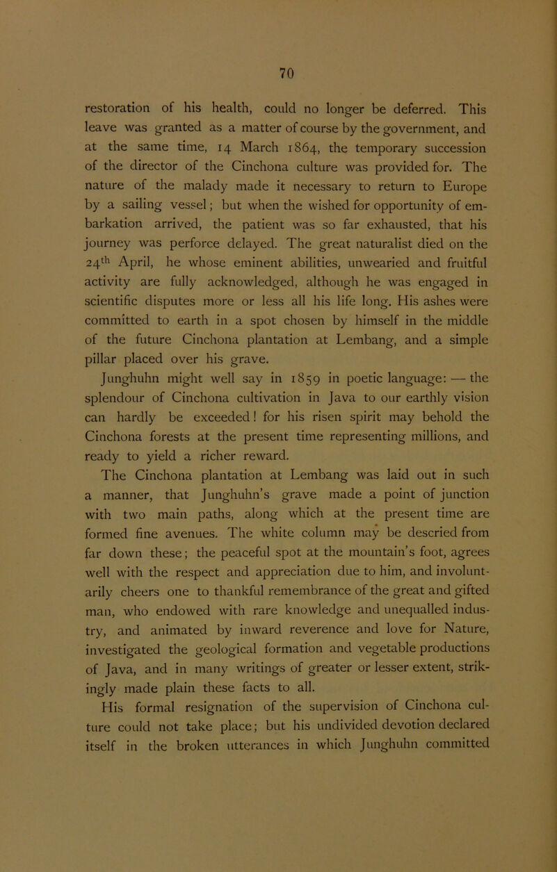 restoration of his Health, coiild no longer be deferred. This leave was granted as a matter of course by the government, and at the same time, 14 March 1864, the temporary succession of the director of the Cinchona culture was provided for. The nature of the malady made it necessary to return to Europe by a sailing vessel; but when the wished for opportunity of em- barkation arrived, the patiënt was so far exhausted, that his joLirney was perforce delayed. The great naturalist died on the 24.^^ April, he whose eminent abilities, unwearied and fruitful activity are fully acknowledged, although he was engaged in scientific disputes more or less all his life long. His ashes were committed to earth in a spot chosen by himself in the middle of the future Cinchona plantation at Lembang, and a simple pillar placed over his grave. Junghuhn might well say in 1859 in poetic language; — the splendour of Cinchona cultivation in Java to our earthly vision can hardly be exceeded! for his risen spirit may behold the Cinchona forests at the present time representing millions, and ready to yield a richer reward. The Cinchona plantation at Lembang was laid out in such a manner, that Junghuhn’s grave made a point of junction with two main paths, along which at the present time are formed fine avenues. The white column may be descried from far down these; the peaceful spot at the mountain’s foot, agrees well with the respect and appreciation due to him, and involunt- arily cheers one to thankful remembrance of the great and gifted man, who endowed with rare knovvledge and unequalled indus- try, and animated by inward reverence and love for Nature, investigated the geological formation and vegetable productions of Java, and in many writings of greater or lesser extent, strik- ingly made plain these facts to all. His formal resignation of the supervision of Cinchona cul- ture coLilcl not take place; but his undivided devotion declared itself in the broken utterances in which Junghuhn committed