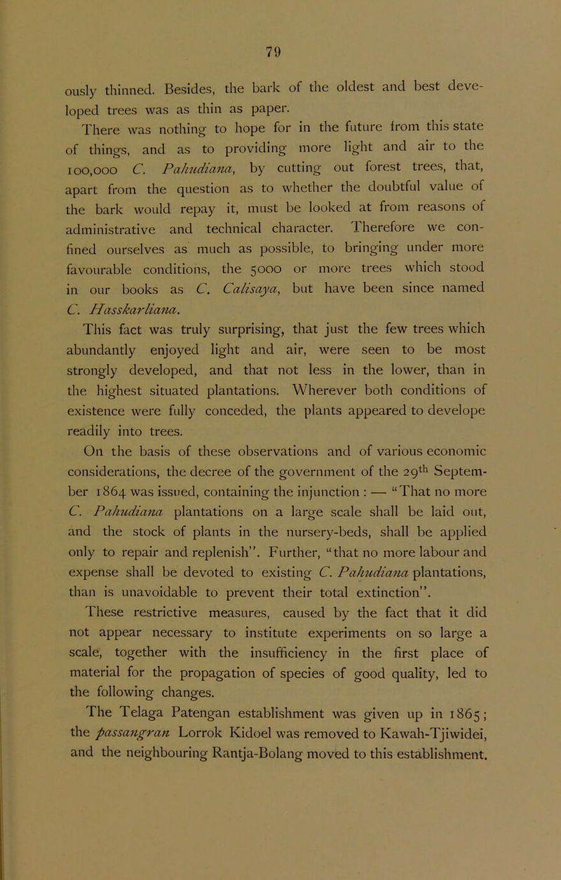 ously thinned. Besides, die bark of die oldest and best deve- loped trees was as tliin as paper. Tliere was notliiiig to hope for iii the future froni this state of things, and as to providing more hght and air to the 100,000 C. Pahudiana, by cutting out forest trees, that, apart froni the question as to whether the doubtful value of the bark would repay it, must be looked at froni reasons of administrative and technical character. Therefore we con- fined OLirselves as niucli as possible, to bringing under more favourable conditions, the more trees which stood in OLir books as C. Calisaya, but have been since named C. Hasskarliana. This fact was truly surprising, that just the few trees which abundantly enjoyed light and air, were seen to be most strongly developed, and that not less in the lower, than in the highest situated plantations. Wherever botli conditions of existence were fully conceded, the plants appeared to develope readily into trees. On the basis of these observations and of various economie considerations, the decree of the government of the 29^'^ Septem- ber 1864 was issued, containing the injunction : — “That 110 more C. PaJmdiancv plantations 011 a large scale shall be laid out, and the stock of plants in the nursery-beds, shall be applied only to repair and replenislV'. Further, “thatno more labour and expense shall be devoted to existing C. Pahudiana plantations, than is unavoidable to prevent their total extinction”. These restrictive measures, caused by the fact that it did not appear necessary to institute experiments on so large a scale, together with the insufficiency in the first place of material for the propagation of species of good quality, led to the following changes. The Telaga Patengan establishment was given up in 1865; the passangran Lorrok Kidoel was removed to Kawah-Tjiwidei, and the neighbouring Rantja-Bolang moved to this establishment.