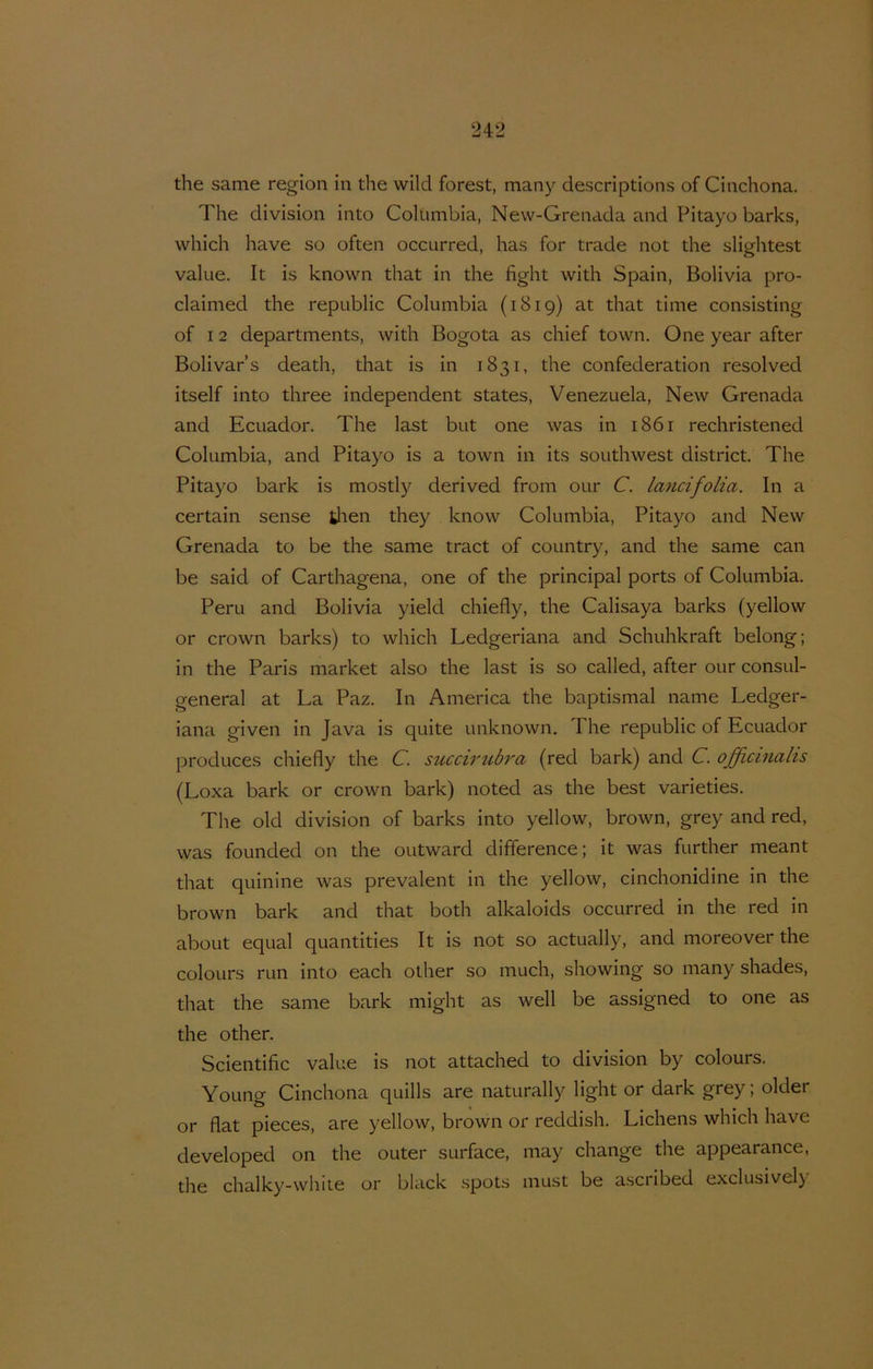 the same region in the wild forest, many descriptions of Cinchona. The division into Columbia, New-Grenada and Pitayo barks, which have so often occurred, has for trade not the slightest value. It is known that in the fight with Spain, Bolivia pro- claimed the republic Columbia (1819) at that time consisting of 12 departments, with Bogota as chief town. One year after Bolivar’s death, that is in 1831, the confederation resolved itself into three independent States, Venezuela, New Grenada and Ecuador. The last but one was in 1861 rechristened Columbia, and Pitayo is a town in its Southwest district. The Pitayo bark is mostly derived from our C. lancifolia. In a certain sense then they know Columbia, Pitayo and New Grenada to be the same tract of country, and the same can be said of Carthagena, one of the principal ports of Columbia. Peru and Bolivia yield chiefly, the Calisaya barks (yellow or Crown barks) to which Ledgeriana and Schuhkraft belong; in the Paris market also the last is so called, after our consul- general at La Paz. In America the baptismal name Ledger- iana given in Java is quite unknown. The republic of Ecuador produces chiefly the C. succii'ti^bra (red bark) and C. officinalis (Loxa bark or crown bark) noted as the best varieties. The old division of barks into yellow, brown, grey and red, was founded on the ontward difference; it was further meant that quinine was prevalent in the yellow, cinchonidine in the brown bark and that both alkaloids occurred in the red in aboLit equal quantities It is not so actually, and moreover the colours run into each other so much, showing so many shades, that the same bark might as well be assigned to one as the other. Scientific value is not attached to division by colours. Young Cinchona quills are naturally light or dark grey; older or flat pieces, are yellow, brown or reddish. Lichens which have developed on the outer surface, may change the appearance, the chalky-whiie or black .spots must be ascribed exclusively