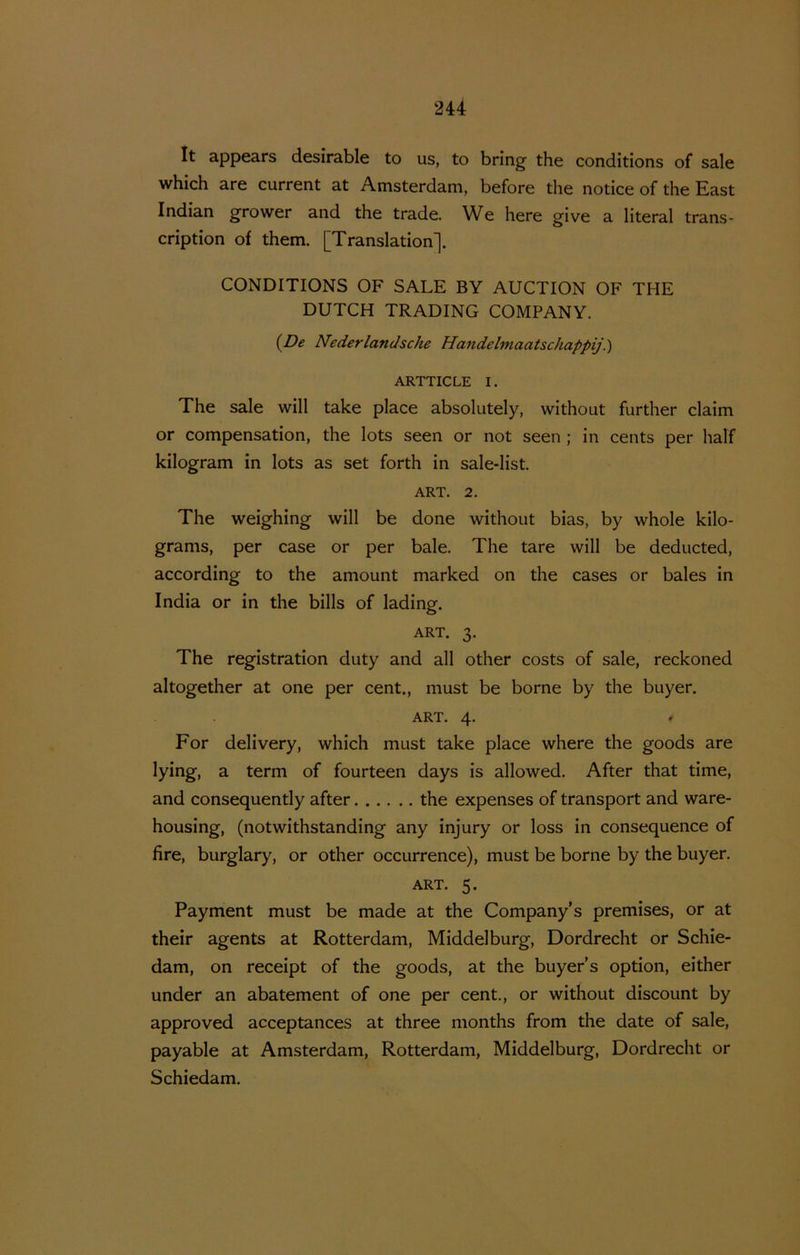 It appears desirable to us, to bring the conditions of sale which are current at Amsterdam, before the notice of the East Indian grower and the trade. We here give a literal trans- cription of them. [Translation]. CONDITIONS OF SALE BY AUCTION OF THE DUTCH TRADING COMPANY. {De Nederlandsche Handelmaatschappij.) ARTTICLE I. The sale will take place absolutely, without further claim or compensation, the lots seen or not seen ; in cents per half kilogram in lots as set forth in sale-list. ART. 2. The weighing will be done without bias, by whole kilo- grams, per case or per bale. The tare will be deducted, according to the amount marked on the cases or bales in India or in the bills of lading. ART. 3. The registration duty and all other costs of sale, reckoned altogether at one per cent., must be borne by the buyer. ART. 4. For delivery, which must take place where the goods are lying, a term of fourteen days is allowed. After that time, and consequently after the expenses of transport and ware- housing, (notwithstanding any injury or loss in consequence of fire, burglary, or other occurrence), must be borne by the buyer. ART. 5. Payment must be made at the Company’s premises, or at their agents at Rotterdam, Middelburg, Dordrecht or Schie- dam, on receipt of the goods, at the buyer’s option, either under an abatement of one per cent., or without discount by approved acceptances at three months from the date of sale, payable at Amsterdam, Rotterdam, Middelburg, Dordrecht or Schiedam.