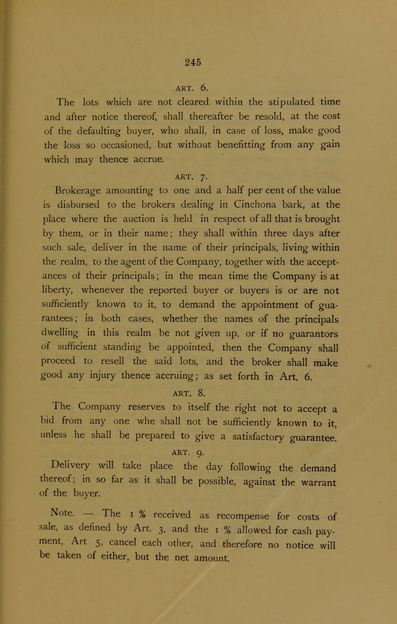 ART. 6. The lots which are not cleared within the stipulated time and after notice thereof, shall thereafter be resold, at the cost of the defaulting buyer, who shall, in case of loss, make good the loss so occasioned, but without benefitting from any gain which may thence accrue. ART. 7. Brokerage amounting to one and a half per cent of the value is disbursed to the brokers dealing in Cinchona bark, at the place where the auction is held in respect of all that is brought by them, or in their name; they shall within three days after such sale, deliver in the name of their principals, living within the realm, to the agent of the Company, together with the accept- ances of their principals; in the mean time the Company is at liberty, whenever the reported buyer or buyers is or are not sufhciently known to it, to demand the appointment of gua- rantees; in both cases, whether the names of the principals dwelling in this realm be not given up, or if no guarantors of sufficiënt standing be appointed, then the Company shall proceed to resell the said lots, and the broker shall make good any injury thence accruing; as set forth in Art. 6. ART. 8. The Company reserves to itself the right not to accept a bid from any one whe shall not be sufficiently known to it, Linless he shall be prepared to give a satisfactory guarantee. ART. 9. Delivery will take place the day following the demand thereof, in so far as it shall be possible, against the warrant of the buyer. Note. The i % received as recompense for costs of sale, as defined by Art. 3, and the i % allowed for cash pay- ment. Art 5, cancel each other, and therefore no notice will be taken of either, but the net amount.