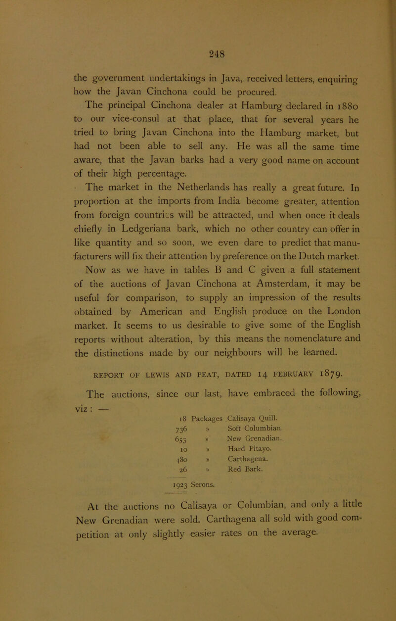 the government undertakings in Java, received letters, enquiring how the Javan Cinchona could be prociired, The Principal Cinchona dealer at Hamburg declared in 1880 to OLir vice-consul at that place, that for several years he tried to bring Javan Cinchona into the Hamburg market, but had not been able to sell any. He was all the same time aware, that the Javan barks had a very good name on account of their high percentage. • The market in the Netherlands has really a great future. In proportion at the imports from India become greater, attention from foreign countrit^s will be attracted, und when once it deals chiefly in Ledgeriana bark, which no other country can offer in like quantity and so soon, we even dare to predict that manu- facturers will fix their attention by preference on the Dutch market. Now as we have in tables B and C given a full statement of the auctions of Javan Cinchona at Amsterdam, it may be useful for comparison, to supply an impression of the results obtained by American and English produce on the London market. It seems to us desirable to give some of the English reports without alteration, by this means the nomenclature and the distinctions made by our neighbours will be learned. REPORT OF LEWIS AND PEAT, DATED I4 FEBRUARY 1879. The auctions, since our last, have embraced the following. viz ; 18 736 653 10 480 26 Packages .Calisaya Quill. » Soft Columbian. » New Grenadian. » Hard Pitayo. » Carthagena. Red Bark. 1923 Serons. At the auctions no Calisaya or Columbian, and only a little New Grenadian were sold. Carthagena all sold with good com- petition at only slightly easier rates on the average.