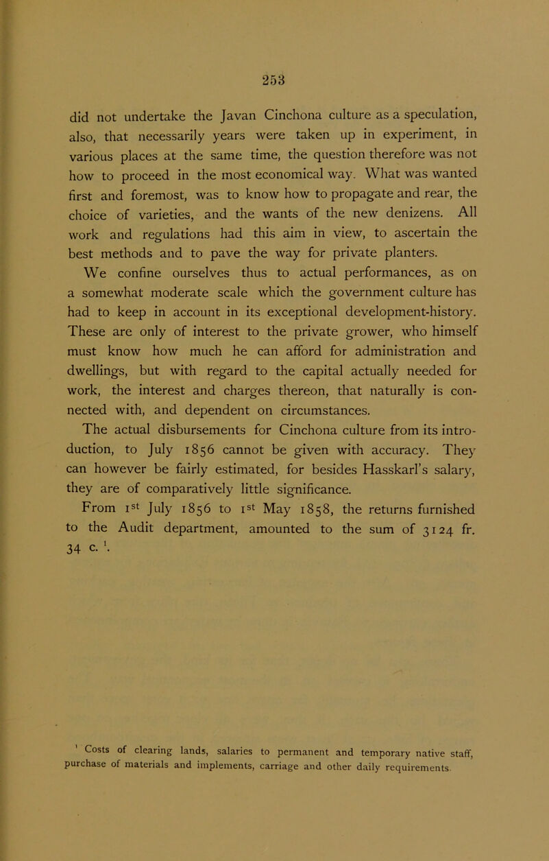 did not undertake the Javan Cinchona culture as a speculation, also, that necessarily years were taken up in experiment, in various places at the same time, the question therefore was not how to proceed in the most economical way. What was wanted first and foremost, was to know how to propagate and rear, the choice of varieties, and the wants of the new denizens. All Work and regulations had this aim in view, to ascertain the best methods and to pave the way for private planters. We confine ourselves thus to actual performances, as on a somewhat moderate scale which the government culture has had to keep in account in its exceptional development-history. These are only of interest to the private grower, who himself must know how much he can afford for administration and dwellings, but with regard to the capita! actually needed for Work, the interest and charges thereon, that naturally is con- nected with, and dependent on circumstances. The actual disbursements for Cinchona culture from its intro- duction, to July 1856 cannot be given with accuracy. They can however be fairly estimated, for besides Hasskarl’s salary, they are of comparatively little significance, From jst July 1856 to May 1858, the returns furnished to the Audit department, amounted to the sum of 3124 fr. 34 c. Costs of clearing lands, salaries to permanent and temporary native staff, purchase of materials and implements, carriage and other daily requirements-