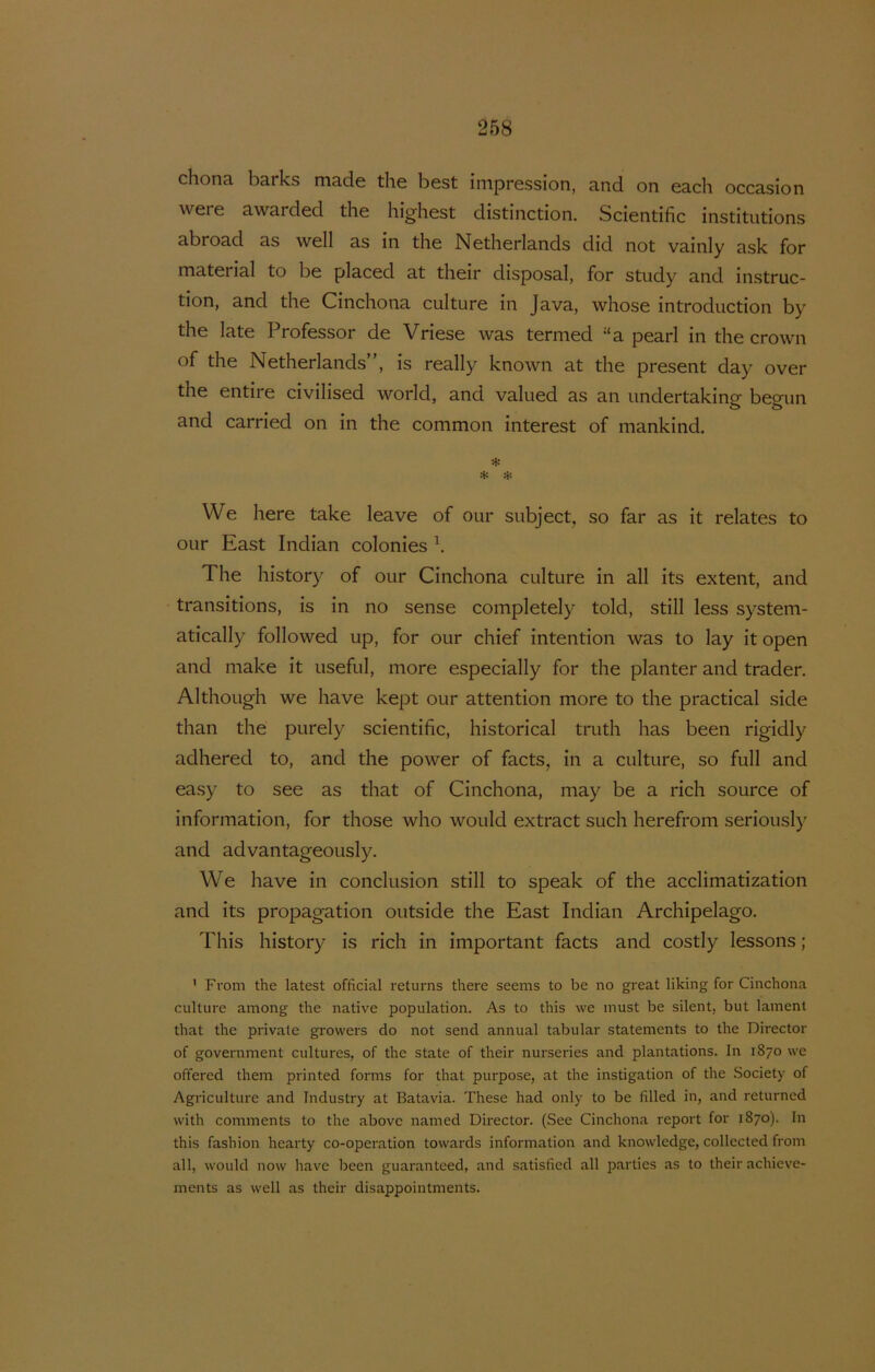 chona barks made the best impression, and on each occasion were awarded the highest distinction. Scientific institutions abroad as well as in the Netherlands did not vainly ask for material to be placed at their disposal, for study and instruc- tion, and the Cinchona culture in Java, whose introduction by the late Professor de Vriese was termed “a pearl in the crown of the Netherlands”, is really known at the present day over the entire civilised world, and valued as an undertaking begun and carried on in the common interest of mankind. * We here take leave of our subject, so far as it relates to our East Indian colonies \ The history of our Cinchona culture in all its extent, and transitions, is in no sense completely told, still less system- atically followed up, for our chief intention was to lay it open and make it useful, more especially for the planter and traden Although we have kept our attention more to the practical side than the purely scientific, historical truth has been rigidly adhered to, and the power of facts, in a culture, so full and easy to see as that of Cinchona, may be a rich source of information, for those who would extract such herefrom seriously and advantageously. We have in conclusion still to speak of the acclimatization and its propagation outside the East Indian Archipelago. This history is rich in important facts and costly lessons; ’ From the latest official returns there seems to be no great liking for Cinchona culture among the native population. As to this we must be silent, but lament that the private growers do not send annual tabular statements to the Director of government cultures, of the state of their nurseries and plantations. In 1870 we offered them printed forms for that purpose, at the instigation of the Society of Agriculture and Industry at Batavia. These had only to be filled in, and returncd with comments to the above named Director. (See Cinchona report for 1870). In this fashion hearty co-operation towards information and knowledge, collected from all, would now have been guaranteed, and satisfied all parties as to their achieve- ments as well as their disappointments.