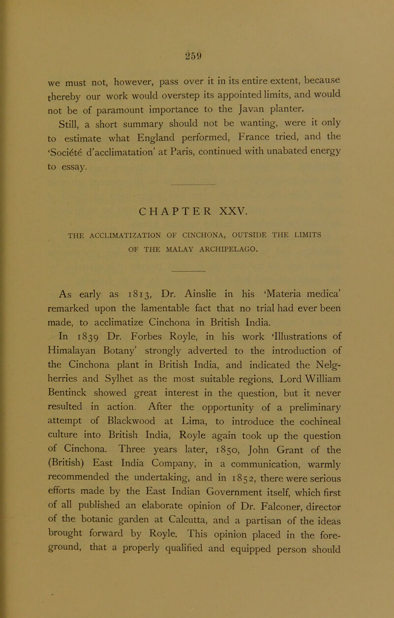 we must not, however, pass over it in its entire extent, because thereby our work would overstep its appointedlimits, and would not be of paramoimt importance to the Javan planter. Still, a short summary should not be wanting, were it only to estimate what England performed, France tried, and the ‘Société d’acclimatation’ at Paris, continued with unabated energy to essay. CHAPTER XXV. THE ACCLIMATIZATION OF CINCHONA, OÜTSIDE THE LIMITS OF THE MALAY ARCHIPELAGO. As early as 1813, Dr. Ainslie in his ‘Materia medica’ remarked upon the lamentable fact that no trial had ever been made, to acclimatize Cinchona in British India. In 1839 Dr. Forbes Royle, in his work ‘Illustrations of Himalayan Botany’ strongly adverted to the introduction of the Cinchona plant in British India, and indicated the Nelg- herries and Sylhet as the most suitable regions. Lord William Bentinck showed great interest in the question, but it never resulted in action. After the opportunity of a preliminary attempt of Blackwood at Lima, to introducé the cochineal culture into British India, Royle again took up the question of Cinchona. Three years later, 1850, John Grant of the (British) East India Company, in a communication, warmly recommended the undertaking, and in 1852, there were serious efforts made by the East Indian Government itself, which first of all published an elaborate opinion of Dr. Falconer, director of the botanie garden at Calcutta, and a partisan of the ideas brought forward by Royle. This opinion placed in the fore- ground, that a properly qualified and equipped person should