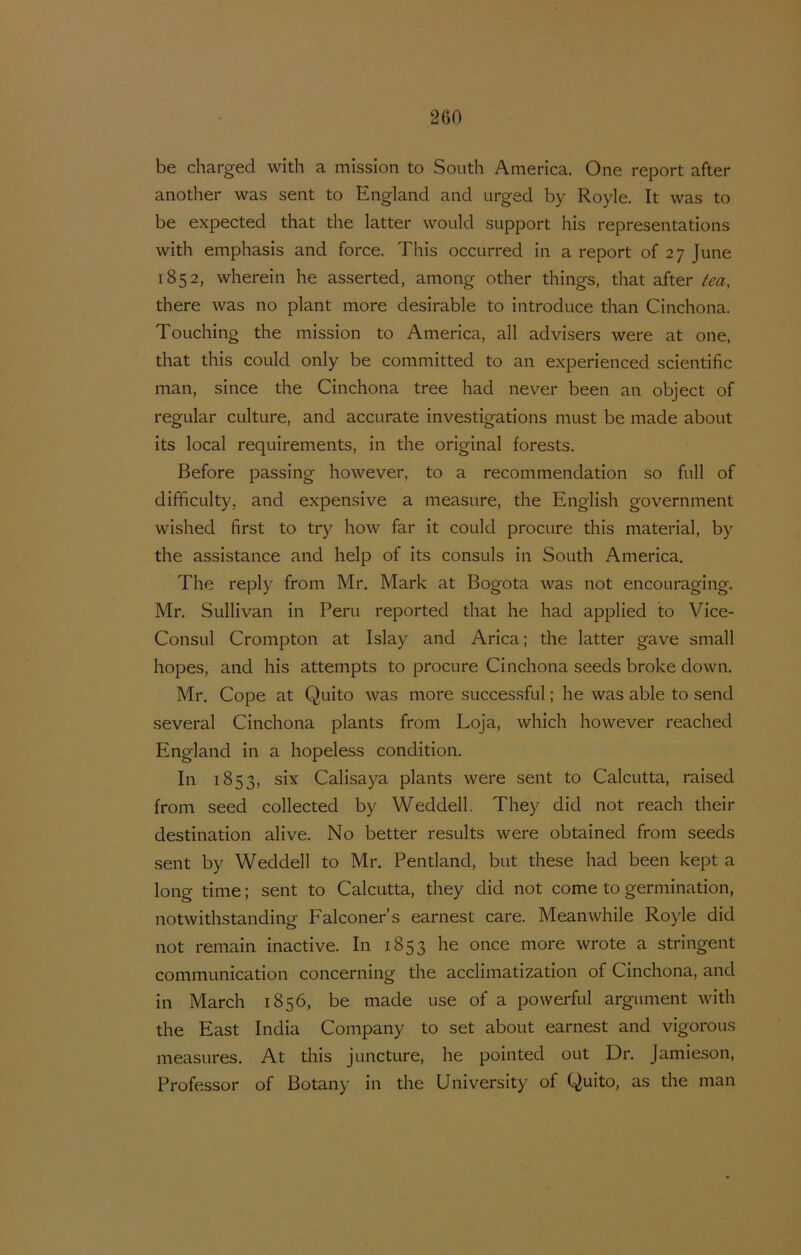 be charged with a mission to South America. One report after another was sent to England and urged by Royle. It was to be expected that the latter would support his representations with emphasis and force. This occurred in a report of 27 June 1852, wherein he asserted, among other things, that after tea, there was no plant more desirable to introducé than Cinchona. Touching the mission to America, all advisers were at one, that this could only be committed to an experienced scientific man, since the Cinchona tree had never been an object of regular culture, and accurate investigations must be made about its local requirements, in the original forests. Before passing however, to a recommendation so full of difificulty, and expensive a measure, the English government wished first to try how far it could procure this material, b}' the assistance and help of its consuls in South America, The reply from Mr. Mark at Bogota was not encouraging. Mr. Sullivan in Peru reported that he had applied to Vice- ConsLil Crompton at Islay and Arica; the latter gave small hopes, and his attempts to procure Cinchona seeds broke down. Mr, Cope at Quito was more successful; he was able to send several Cinchona plants from Loja, which however reached England in a hopeless condition. In 1853, six Calisaya plants were sent to Calcutta, raised from seed collected by Weddell. They did not reach their destination alive. No better results were obtained from seeds sent by Weddell to Mr. Pentland, but these had been kept a long time; sent to Calcutta, they did not come to germination, notwithstanding Falconer’s earnest care. Meanwhile Royle did not remain inactive. In 1853 he once more wrote a stringent communication concerning the acclimatization of Cinchona, and in March 1856, be made use of a powerful argument with the East India Company to set about earnest and vigorous measures. At this juncture, he pointed out Dr. Jamieson, Professor of Botany in the University of Quito, as the man