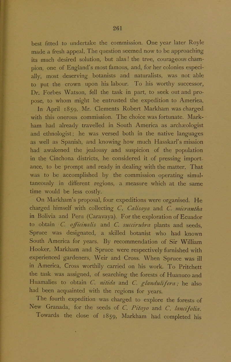 best fitted to imclertake the commission. One year later Royle made a fresh appeal. The question seemed now to be approaching its mach desired solution, but alas! the true, courageous Cham- pion, one of England’s most famous, and, for her colonies especi- ally, most deserving botanists and naturalists, was not able to put the Crown upon his labour. To his worthy successor, Dr. Forbes Watson, feil the task in part, to seek out and pro- pose, to whom might be entrusted the expedition to Ameriea. In April 1859, Mr. Clements Robert Markham was charged with this onerous commission. The choice was fortunate. Mark- ham had already travelled in South America as archseologist and ethnologist; he was versed both in the native languages as well as Spanish, and knowing how much Hasskarl’s mission had awakened the jealousy and suspicion of the population in the Cinchona districts, he considered it of pressing import ance, to be prompt and ready in dealing with the matter. That was to be accomplished by the commission operating simul- taneously in different regions, a measure which at the same time woLild be less costly, On Markham’s proposal, four expeditions were organised. He charged himself with collecting C. Calisaya and C. niicrantha in Bolivia and Peru (Caravaya). For the exploration of Ecuador to obtain C. officinalis and C. sticcirubra plants and seeds, Spruce was designated, a skilled botanist who had known South America for years. By recommendation of Sir William Hooker, Markham and Spruce were respectively furnished with experienced gardeners, Weir and Cross. When Spruce was ill in America, Cross worthily carried on his work. To Pritchett the task was assigned, of searching the forests of Huanuco and Huamalies to obtain C. nitida and C. glandulifera; he also had been acquainted with the regions for years. The fourth expedition was charged to explore the forests of New Granada, for the seeds of C. Pitayo and C. lancifolia. Towards the close of 1859, Markham had completed his
