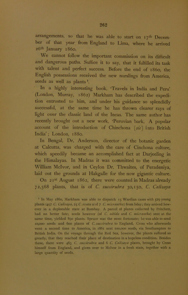 3.rr3.ngcmGnts, so thcit Hg wa.s 3.blG to sts.rt on 17*-^ DGccm- bGr of that yGar from England to Lima, whorG Hg arrivGd 26‘h January 1860, Wg cannot follow thG important commission on its difïicult and dangGrous paths. SufficG it to say, that it fulfillGd its task with talGnt and pGrfect succgss. BoforG thG Gnd of 1860, tho English possGssions rGCGivGd tho iigw nurslings from Amorica, sGGds as wgII as plants h In a highly intGrGsting book, ‘Travols in India and Poru’ (London, Murray, 1862) Markham has doscribod tho Gxpodi- tion Gntru.stGd to him, and undor his guidancG so splondidly succGssful, at thG samG timG hG has thrown clGarGr rays of light ovGr thG classic land of the Incas. The samG author has rGCGntly brought out a new work, ‘PGruvian bark. A popular account of the introduction of Chinchona [.yfc] into British India’; London, 1880. In Bengal, Dr. Anderson, director of the botanie garden at Calcutta, was charged with the care of Cinchona culture, which speedily became an accomplished fact at Darjeeling in the Himalayas. In Madras it was committed to the energetic William Mcivor, and in Ceylon Dr. Thwaites, of Peradeniya, laid out the grounds at Hakgalle for the now gigantic culture. On 2ist August 1862, there were counted in Madras already 72,568 plants, that is of C. sticcir2ibra 30,150, C. Calisaya * In May i86o, Markham was able to dispatch 15 Wardian cases with 529 young plants (497 C. Calisaya, 25 C. ovata and 7 C. micrantha) from Islay; they arrived how- ever in a deplorable state at Bombay. A parcel of plants collected by Pritchett, had no better fate; seeds however (of C. nitida and C. viicrantha) sent at the same time, yielded 890 plants. Spruce was the most fortunate; he was able to send 10,000 seeds and 600 plants of C. succirubra to England. Cross who afterwards went a second time to America, in 1861 sent 100,000 seeds, via Southampton to British India. On the voyage through the Red Sea, however, the plants suffered so greatly, that they reached their place of destination in a hopeless condition. Besides these, there were 463 C. succirubra and 6 C. Calisaya plants, brought by Cross himself from England, and given over to Mcivor in a fresh state, together with a large quantity of seeds.