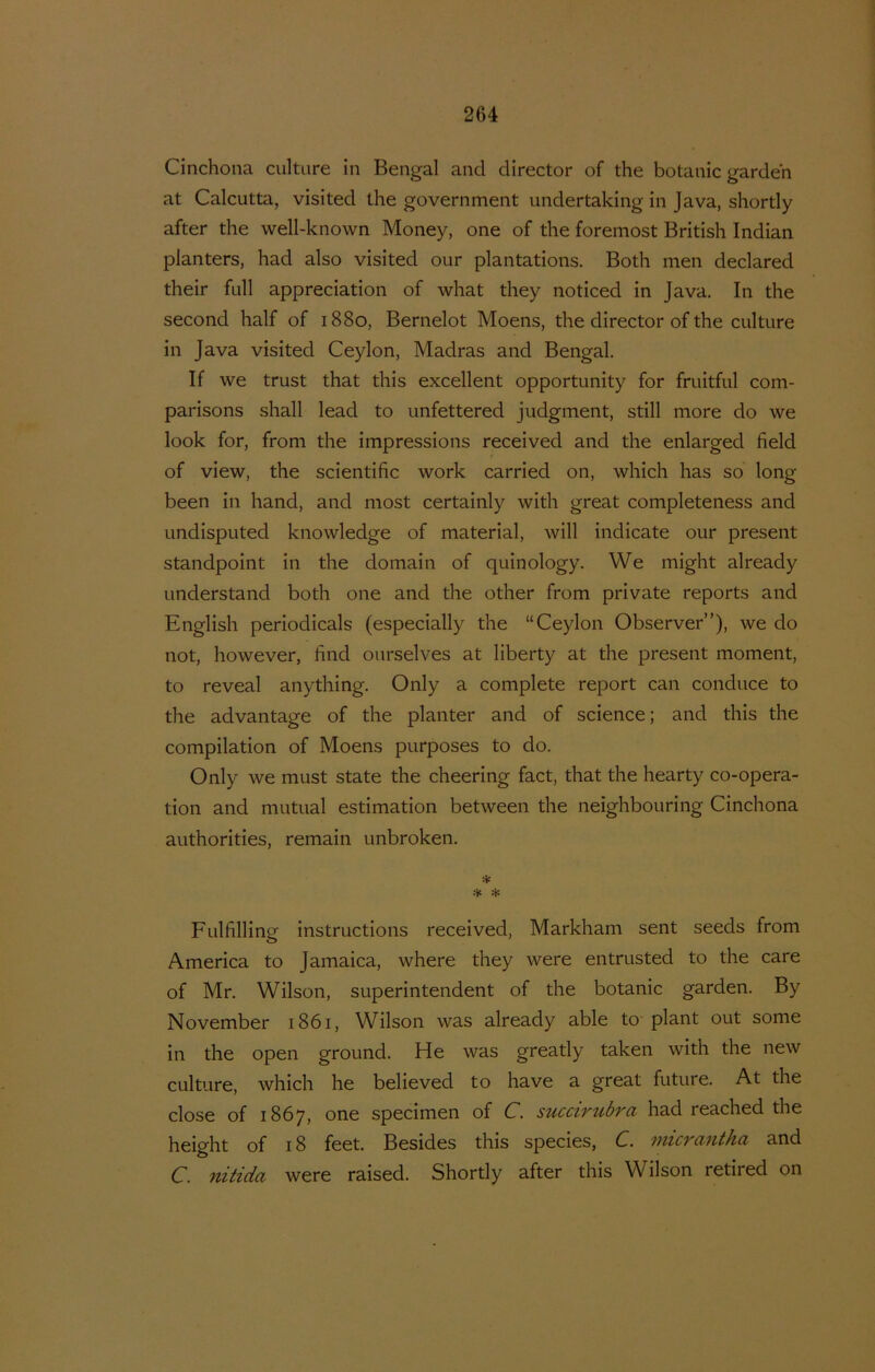 Cinchona culture in Bengal and directer of the botanie garden at Calcutta, visited the government undertaking in Java, shortly after the well-known Money, one of the foremost British Indian planters, had also visited our plantations. Both men declared their full appreciation of what they noticed in Java. In the second half of 1880, Bernelot Moens, the directer of the culture in Java visited Ceylon, Madras and Bengal. If we trust that this excellent opportunity for fruitful com- parisons shall lead to unfettered judgment, still more do we look for, from the impressions received and the enlarged field of view, the scientific work carried on, which has so long been in hand, and most certainly with great completeness and undisputed knowledge of material, will indicate our present standpoint in the domain of quinology. We might already onderstand both one and the ether from private reports and English periodicals (especially the “Ceylon Observer”), we do not, however, find ourselves at liberty at the present moment, to reveal anything. Only a complete report can conduce to the advantage of the planter and of Science; and this the compilation of Moens purposes to do. Only we must state the cheering fact, that the hearty co-opera- tion and mutual estimation between the neighbouring Cinchona authorities, remain unbroken. * * * Fulfilling instructions received, Markham sent seeds from America to Jamaica, where they were entrusted to the care of Mr. Wilson, superintendent of the botanie garden. By November 1861, Wilson was already able to plant out some in the open ground. He was greatly taken with the new culture, which he believed to have a great future. At the close of 1867, one specimen of C. succirubra had reached the height of 18 feet. Besides this species, C. micrantha and C. nitida were raised. Shortly after this Wilson retired on