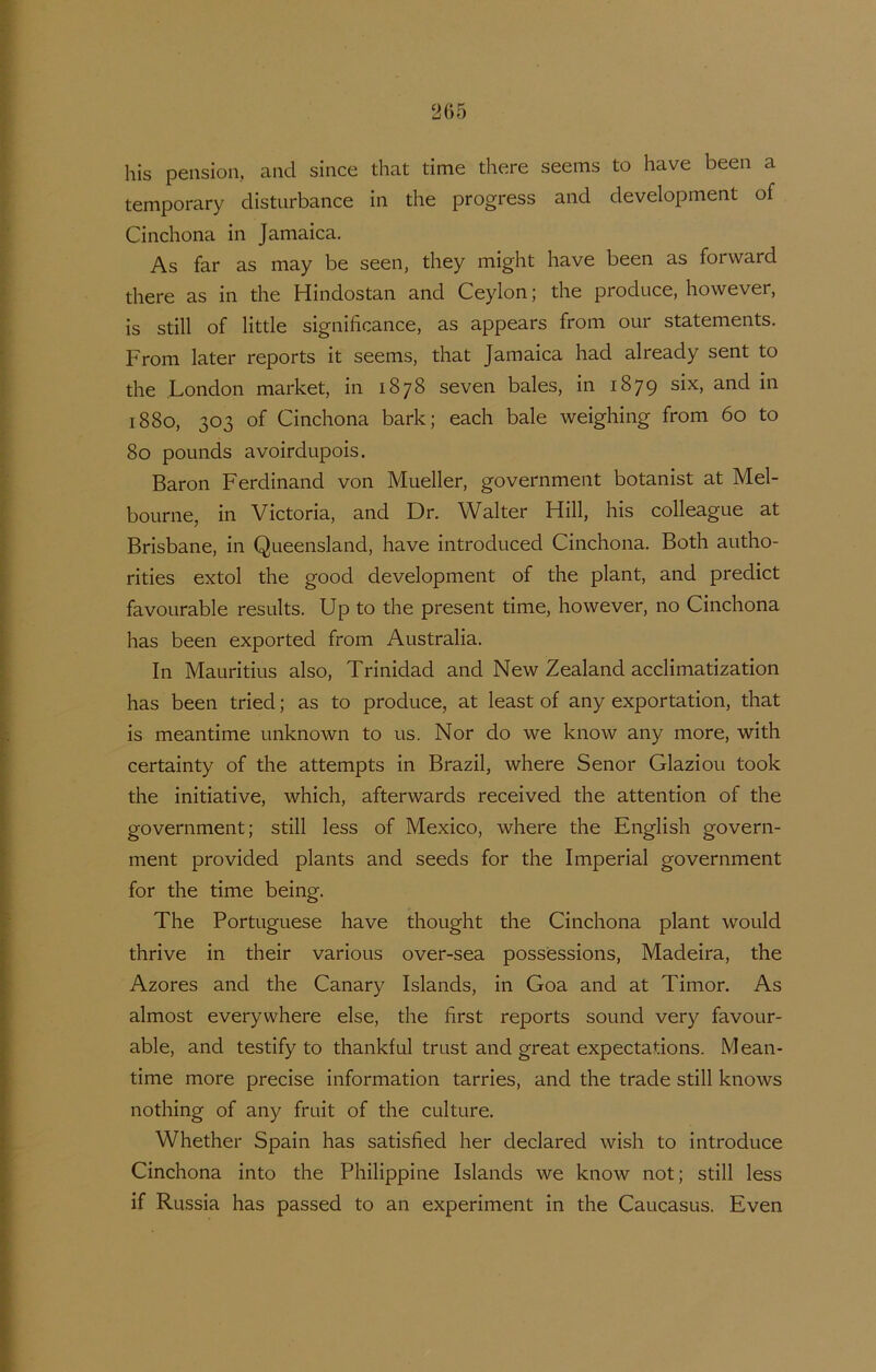 his pension, and since that time there seems to have been a temporary disturbance in the progress and development of Cinchona in Jamaica. As far as may be seen, they might have been as forward there as in the Hindostan and Ceylon; the produce, however, is still of little significance, as appears from our statements. From later reports it seems, that Jamaica had already sent to the London market, in 1878 seven bales, in 1879 six, and in 1880, 303 of Cinchona bark; each bale weighing from 60 to 80 pounds avoirdupois. Baron Ferdinand von Mueller, government botanist at Mel- boiirne, in Victoria, and Dr. Wal ter Hill, his colleague at Brisbane, in Queensland, have introduced Cinchona. Both autho- rities extol the good development of the plant, and predict favoiirable results. Up to the present time, however, no Cinchona has been exported from Australia. In Mauritius also, Trinidad and New Zealand acclimatization has been tried; as to produce, at least of any exportation, that is meantime unknown to us. Nor do we know any more, with certainty of the attempts in Brazil, where Senor Glaziou took the initiative, which, afterwards received the attention of the government; still less of Mexico, where the English govern- ment provided plants and seeds for the Imperial government for the time being. The Portuguese have thought the Cinchona plant would thrive in their various over-sea possessions, Madeira, the Azores and the Canary Islands, in Goa and at Timor. As almost everywhere else, the first reports sound very favour- able, and testify to thankfui trust and great expectations. M ean- time more precise Information tarries, and the trade still knows nothing of any fruit of the culture. Whether Spain has satisfied her declared wish to introducé Cinchona into the Philippine Islands we know not; still less if Russia has passed to an experiment in the Caucasus. Even