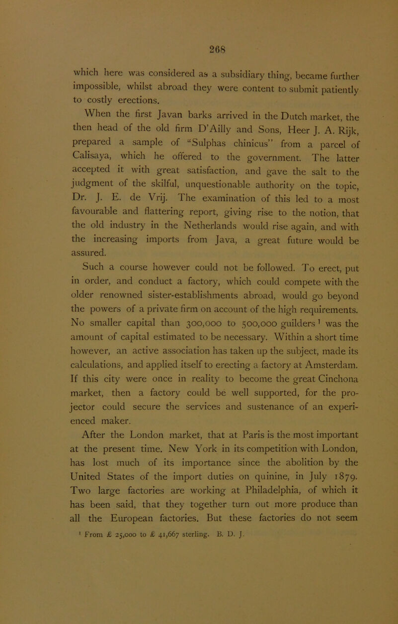 which liere was considered as a subsidiary thing, became further impossible, whilst abroad they were content to siibinit patiently to costly erections. When the first Javan barks arrived in the Dutch niarket, the then head of the old firm D’Ailly and Sons, Heer J. A. Rijk, prepared a sample of “Sulphas chinicns” from a parcel of Calisaya, which he offered to the government. The latter accepted it with great satisfaction, and gave the salt to the judgment of the skilful, unquestionable authority on the topic, Dr. J. E. de Vrij. The examination of this led to a most favoLirable and flattering report, giving rise to the notion, that the old indnstry in the Netherlands would rise again, and with the increasing imports from Java, a great future would be assured. Such a coLirse however could not be followed. To erect, put in order, and conduct a factory, which could compete with the older renowned sister-establishments abroad, would go beyond the powers of a private firm on account of the high requirements. No smaller capita! than 300,000 to 500,000 guilders ’ was the amount of capita! estimated to be necessary. Within a short time however, an active association has taken up the subject, made its calcLilations, and applied itself to erecting a factory at Amsterdam. If this city were once in reality to become the great Cinchona market, then a factory could be well supported, for the pro- jector could secure the services and sustenance of an experi- enced maker. After the London market, that at Paris is the most important at the present time. New York in its competition with London, has lost much of its importance since the abolition by the United States of the import duties on quinine, in July 1879. Two large factories are working at Philadelphia, of which it has been said, that they together turn out more produce than all the European factories. But these factories do not seem ' From £ 25,000 to £ 41,667 sterling. B. D. J.
